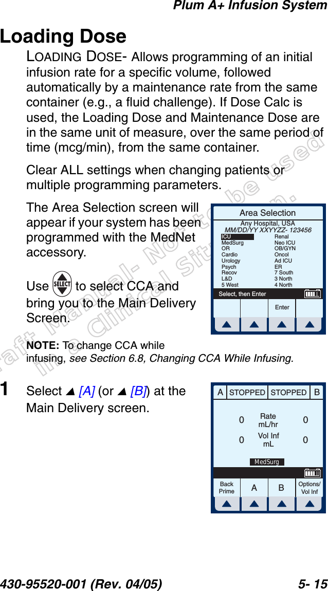 Draft Manual- Not to be usedin a Clinical Situation.Plum A+ Infusion System430-95520-001 (Rev. 04/05) 5- 15Loading DoseLOADING DOSE- Allows programming of an initial infusion rate for a specific volume, followed automatically by a maintenance rate from the same container (e.g., a fluid challenge). If Dose Calc is used, the Loading Dose and Maintenance Dose are in the same unit of measure, over the same period of time (mcg/min), from the same container.Clear ALL settings when changing patients or multiple programming parameters.The Area Selection screen will appear if your system has been programmed with the MedNet accessory. Use   to select CCA and bring you to the Main Delivery Screen.NOTE: To change CCA while infusing, see Section 6.8, Changing CCA While Infusing.1Select  [A] (or  [B]) at the Main Delivery screen.Area SelectionEnterSelect, then EnterAny Hospital, USAMM/DD/YY XXYYZZ- 123456ICUMedSurgORCardioUrologyPsychRecovL&amp;D5 WestRenalNeo ICUOB/GYNOncolAd ICUER7 South3 North4 NorthAABBSTOPPED STOPPEDRatemL/hrVol InfmLOptions/Vol InfBackPrime0000MedSurg