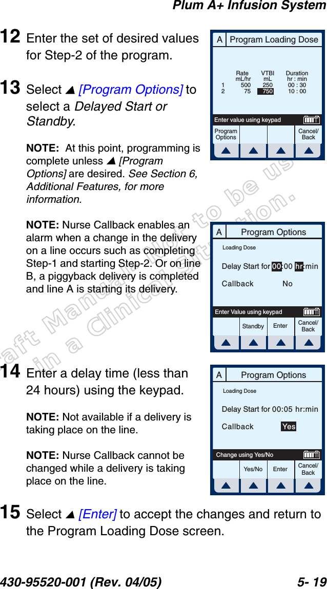 Draft Manual- Not to be usedin a Clinical Situation.Plum A+ Infusion System430-95520-001 (Rev. 04/05) 5- 1912 Enter the set of desired values for Step-2 of the program.13 Select  [Program Options] to select a Delayed Start or Standby.NOTE:  At this point, programming is complete unless  [Program Options] are desired. See Section 6, Additional Features, for more information.NOTE: Nurse Callback enables an alarm when a change in the delivery on a line occurs such as completing Step-1 and starting Step-2. Or on line B, a piggyback delivery is completed and line A is starting its delivery.14 Enter a delay time (less than 24 hours) using the keypad.NOTE: Not available if a delivery is taking place on the line.NOTE: Nurse Callback cannot be changed while a delivery is taking place on the line.15 Select  [Enter] to accept the changes and return to the Program Loading Dose screen.AProgram Loading DoseCancel/BackProgramOptionsEnter value using keypadDurationhr : min00 : 3010 : 00mL/hr50075Rate12VTBImL250750AProgram OptionsCancel/BackEnterStandbyEnter Value using keypadDelay Start for 00:00 hr:minCallback    NoLoading DoseAProgram OptionsCancel/BackEnterYes/NoChange using Yes/NoDelay Start for 00:05 hr:minCallback    YesLoading Dose