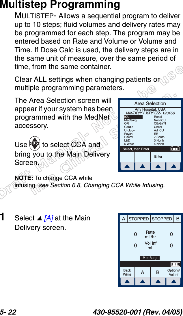 Draft Manual- Not to be usedin a Clinical Situation.5- 22 430-95520-001 (Rev. 04/05) Multistep ProgrammingMULTISTEP- Allows a sequential program to deliver up to 10 steps; fluid volumes and delivery rates may be programmed for each step. The program may be entered based on Rate and Volume or Volume and Time. If Dose Calc is used, the delivery steps are in the same unit of measure, over the same period of time, from the same container.Clear ALL settings when changing patients or multiple programming parameters.The Area Selection screen will appear if your system has been programmed with the MedNet accessory. Use   to select CCA and bring you to the Main Delivery Screen.NOTE: To change CCA while infusing, see Section 6.8, Changing CCA While Infusing.1Select  [A] at the Main Delivery screen.Area SelectionEnterSelect, then EnterAny Hospital, USAMM/DD/YY XXYYZZ- 123456ICUMedSurgORCardioUrologyPsychRecovL&amp;D5 WestRenalNeo ICUOB/GYNOncolAd ICUER7 South3 North4 NorthAABBSTOPPED STOPPEDRatemL/hrVol InfmLOptions/Vol InfBackPrime0000MedSurg