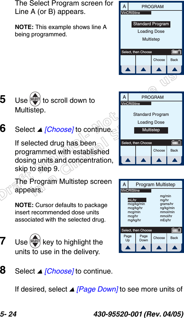 Draft Manual- Not to be usedin a Clinical Situation.5- 24 430-95520-001 (Rev. 04/05) The Select Program screen for Line A (or B) appears.NOTE: This example shows line A being programmed.5Use   to scroll down to Multistep.6Select  [Choose] to continue.If selected drug has been programmed with established dosing units and concentration, skip to step 9.The Program Multistep screen appears.NOTE: Cursor defaults to package insert recommended dose units associated with the selected drug.7Use   key to highlight the units to use in the delivery.8Select  [Choose] to continue.If desired, select  [Page Down] to see more units of APROGRAMChoose BackSelect, then ChooseStandard ProgramLoading DoseMultistepVinCRIStineAPROGRAMChoose BackSelect, then ChooseStandard ProgramLoading DoseMultistepVinCRIStineAProgram MultistepChoose BackSelect, then ChooseVinCRIStinemL/hrmcg/kg/minmcg/kg/hrmcg/minmcg/hrmg/kg/hrmg/minmg/hrgrams/hrng/kg/minmmol/minmmol/hrmEq/hrPageUpPageDown