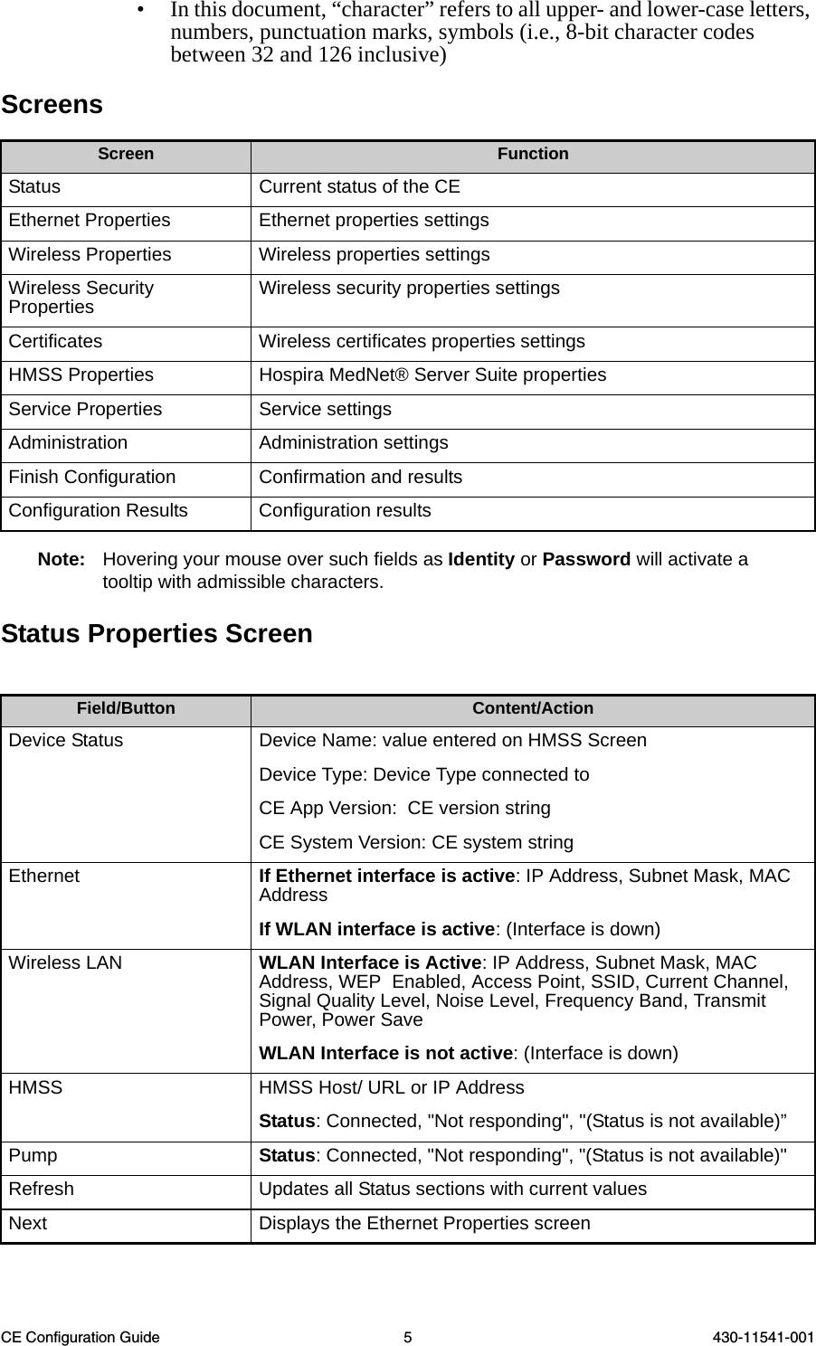 CE Configuration Guide 5 430-11541-001• In this document, “character” refers to all upper- and lower-case letters, numbers, punctuation marks, symbols (i.e., 8-bit character codes between 32 and 126 inclusive)Screens Note: Hovering your mouse over such fields as Identity or Password will activate a tooltip with admissible characters.Status Properties ScreenScreen FunctionStatus Current status of the CEEthernet Properties Ethernet properties settingsWireless Properties Wireless properties settingsWireless Security Properties Wireless security properties settingsCertificates Wireless certificates properties settingsHMSS Properties Hospira MedNet® Server Suite propertiesService Properties Service settingsAdministration Administration settingsFinish Configuration Confirmation and resultsConfiguration Results Configuration resultsField/Button Content/ActionDevice Status  Device Name: value entered on HMSS ScreenDevice Type: Device Type connected toCE App Version:  CE version string CE System Version: CE system stringEthernet If Ethernet interface is active: IP Address, Subnet Mask, MAC AddressIf WLAN interface is active: (Interface is down) Wireless LAN  WLAN Interface is Active: IP Address, Subnet Mask, MAC Address, WEP  Enabled, Access Point, SSID, Current Channel, Signal Quality Level, Noise Level, Frequency Band, Transmit Power, Power SaveWLAN Interface is not active: (Interface is down) HMSS  HMSS Host/ URL or IP Address  Status: Connected, &quot;Not responding&quot;, &quot;(Status is not available)”Pump Status: Connected, &quot;Not responding&quot;, &quot;(Status is not available)&quot; Refresh Updates all Status sections with current valuesNext Displays the Ethernet Properties screen 