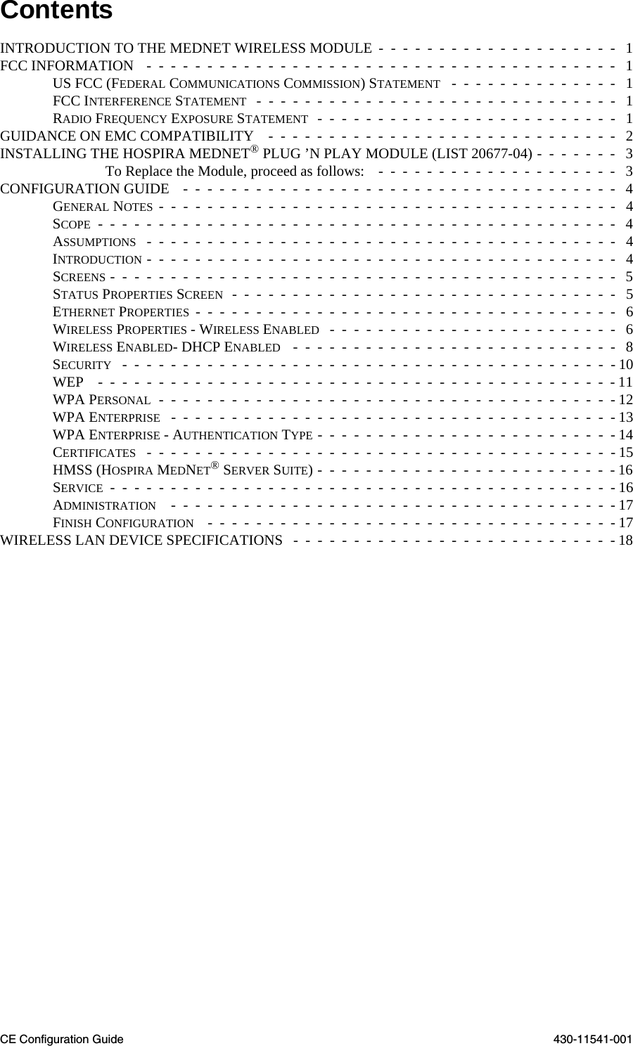 CE Configuration Guide 430-11541-001ContentsINTRODUCTION TO THE MEDNET WIRELESS MODULE  -  -  -  -  -  -  -  -  -  -  -  -  -  -  -  -  -  -  -  -   1FCC INFORMATION   -  -  -  -  -  -  -  -  -  -  -  -  -  -  -  -  -  -  -  -  -  -  -  -  -  -  -  -  -  -  -  -  -  -  -  -  -  -  -   1US FCC (FEDERAL COMMUNICATIONS COMMISSION) STATEMENT   -  -  -  -  -  -  -  -  -  -  -  -  -  -   1FCC INTERFERENCE STATEMENT   -  -  -  -  -  -  -  -  -  -  -  -  -  -  -  -  -  -  -  -  -  -  -  -  -  -  -  -  -  -   1RADIO FREQUENCY EXPOSURE STATEMENT  -  -  -  -  -  -  -  -  -  -  -  -  -  -  -  -  -  -  -  -  -  -  -  -  -   1GUIDANCE ON EMC COMPATIBILITY    -  -  -  -  -  -  -  -  -  -  -  -  -  -  -  -  -  -  -  -  -  -  -  -  -  -  -  -  -   2INSTALLING THE HOSPIRA MEDNET® PLUG ’N PLAY MODULE (LIST 20677-04) -  -  -  -  -  -  -   3To Replace the Module, proceed as follows:    -  -  -  -  -  -  -  -  -  -  -  -  -  -  -  -  -  -  -  -   3CONFIGURATION GUIDE    -  -  -  -  -  -  -  -  -  -  -  -  -  -  -  -  -  -  -  -  -  -  -  -  -  -  -  -  -  -  -  -  -  -  -  -   4GENERAL NOTES -  -  -  -  -  -  -  -  -  -  -  -  -  -  -  -  -  -  -  -  -  -  -  -  -  -  -  -  -  -  -  -  -  -  -  -  -  -   4SCOPE  -  -  -  -  -  -  -  -  -  -  -  -  -  -  -  -  -  -  -  -  -  -  -  -  -  -  -  -  -  -  -  -  -  -  -  -  -  -  -  -  -  -  -   4ASSUMPTIONS   -  -  -  -  -  -  -  -  -  -  -  -  -  -  -  -  -  -  -  -  -  -  -  -  -  -  -  -  -  -  -  -  -  -  -  -  -  -  -   4INTRODUCTION -  -  -  -  -  -  -  -  -  -  -  -  -  -  -  -  -  -  -  -  -  -  -  -  -  -  -  -  -  -  -  -  -  -  -  -  -  -  -   4SCREENS -  -  -  -  -  -  -  -  -  -  -  -  -  -  -  -  -  -  -  -  -  -  -  -  -  -  -  -  -  -  -  -  -  -  -  -  -  -  -  -  -  -   5STATUS PROPERTIES SCREEN  -  -  -  -  -  -  -  -  -  -  -  -  -  -  -  -  -  -  -  -  -  -  -  -  -  -  -  -  -  -  -  -   5ETHERNET PROPERTIES  -  -  -  -  -  -  -  -  -  -  -  -  -  -  -  -  -  -  -  -  -  -  -  -  -  -  -  -  -  -  -  -  -  -  -   6WIRELESS PROPERTIES - WIRELESS ENABLED   -  -  -  -  -  -  -  -  -  -  -  -  -  -  -  -  -  -  -  -  -  -  -  -   6WIRELESS ENABLED- DHCP ENABLED   -  -  -  -  -  -  -  -  -  -  -  -  -  -  -  -  -  -  -  -  -  -  -  -  -  -  -   8SECURITY   -  -  -  -  -  -  -  -  -  -  -  -  -  -  -  -  -  -  -  -  -  -  -  -  -  -  -  -  -  -  -  -  -  -  -  -  -  -  -  -  - 10WEP    -  -  -  -  -  -  -  -  -  -  -  -  -  -  -  -  -  -  -  -  -  -  -  -  -  -  -  -  -  -  -  -  -  -  -  -  -  -  -  -  -  -  - 11WPA PERSONAL  -  -  -  -  -  -  -  -  -  -  -  -  -  -  -  -  -  -  -  -  -  -  -  -  -  -  -  -  -  -  -  -  -  -  -  -  -  - 12WPA ENTERPRISE   -  -  -  -  -  -  -  -  -  -  -  -  -  -  -  -  -  -  -  -  -  -  -  -  -  -  -  -  -  -  -  -  -  -  -  -  - 13WPA ENTERPRISE - AUTHENTICATION TYPE -  -  -  -  -  -  -  -  -  -  -  -  -  -  -  -  -  -  -  -  -  -  -  -  - 14CERTIFICATES   -  -  -  -  -  -  -  -  -  -  -  -  -  -  -  -  -  -  -  -  -  -  -  -  -  -  -  -  -  -  -  -  -  -  -  -  -  -  - 15HMSS (HOSPIRA MEDNET® SERVER SUITE) -  -  -  -  -  -  -  -  -  -  -  -  -  -  -  -  -  -  -  -  -  -  -  -  - 16SERVICE  -  -  -  -  -  -  -  -  -  -  -  -  -  -  -  -  -  -  -  -  -  -  -  -  -  -  -  -  -  -  -  -  -  -  -  -  -  -  -  -  -  - 16ADMINISTRATION    -  -  -  -  -  -  -  -  -  -  -  -  -  -  -  -  -  -  -  -  -  -  -  -  -  -  -  -  -  -  -  -  -  -  -  -  - 17FINISH CONFIGURATION    -  -  -  -  -  -  -  -  -  -  -  -  -  -  -  -  -  -  -  -  -  -  -  -  -  -  -  -  -  -  -  -  -  - 17WIRELESS LAN DEVICE SPECIFICATIONS   -  -  -  -  -  -  -  -  -  -  -  -  -  -  -  -  -  -  -  -  -  -  -  -  -  -  - 18