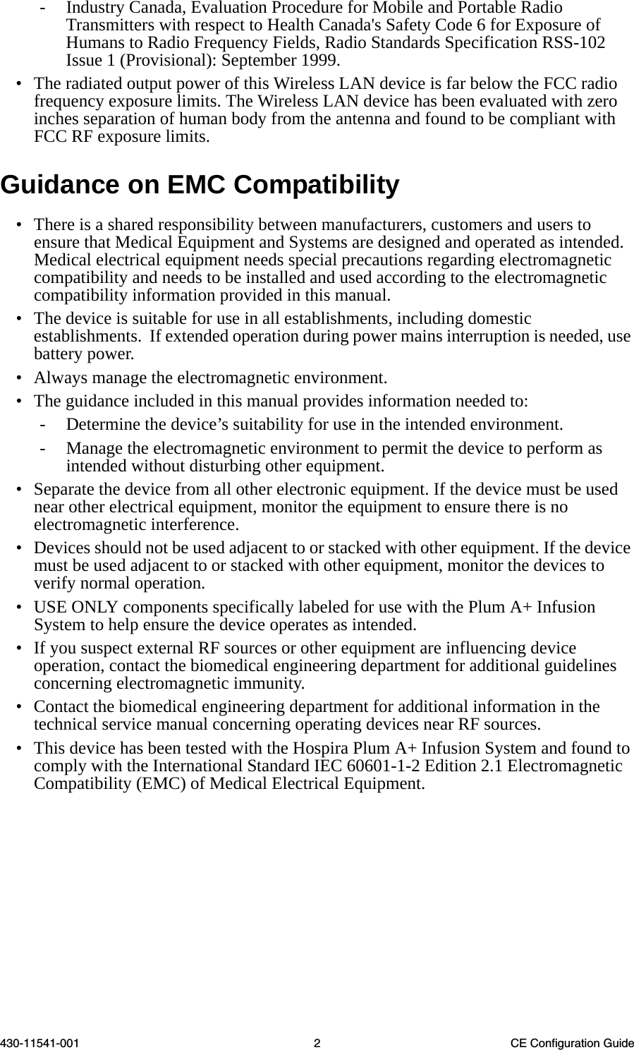 430-11541-001 2 CE Configuration Guide- Industry Canada, Evaluation Procedure for Mobile and Portable Radio Transmitters with respect to Health Canada&apos;s Safety Code 6 for Exposure of Humans to Radio Frequency Fields, Radio Standards Specification RSS-102 Issue 1 (Provisional): September 1999.• The radiated output power of this Wireless LAN device is far below the FCC radio frequency exposure limits. The Wireless LAN device has been evaluated with zero inches separation of human body from the antenna and found to be compliant with FCC RF exposure limits.Guidance on EMC Compatibility• There is a shared responsibility between manufacturers, customers and users to ensure that Medical Equipment and Systems are designed and operated as intended. Medical electrical equipment needs special precautions regarding electromagnetic compatibility and needs to be installed and used according to the electromagnetic compatibility information provided in this manual.• The device is suitable for use in all establishments, including domestic establishments.  If extended operation during power mains interruption is needed, use battery power.• Always manage the electromagnetic environment. • The guidance included in this manual provides information needed to:- Determine the device’s suitability for use in the intended environment.- Manage the electromagnetic environment to permit the device to perform as intended without disturbing other equipment.• Separate the device from all other electronic equipment. If the device must be used near other electrical equipment, monitor the equipment to ensure there is no electromagnetic interference.• Devices should not be used adjacent to or stacked with other equipment. If the device must be used adjacent to or stacked with other equipment, monitor the devices to verify normal operation.• USE ONLY components specifically labeled for use with the Plum A+ Infusion System to help ensure the device operates as intended.• If you suspect external RF sources or other equipment are influencing device operation, contact the biomedical engineering department for additional guidelines concerning electromagnetic immunity.• Contact the biomedical engineering department for additional information in the technical service manual concerning operating devices near RF sources.• This device has been tested with the Hospira Plum A+ Infusion System and found to comply with the International Standard IEC 60601-1-2 Edition 2.1 Electromagnetic Compatibility (EMC) of Medical Electrical Equipment.