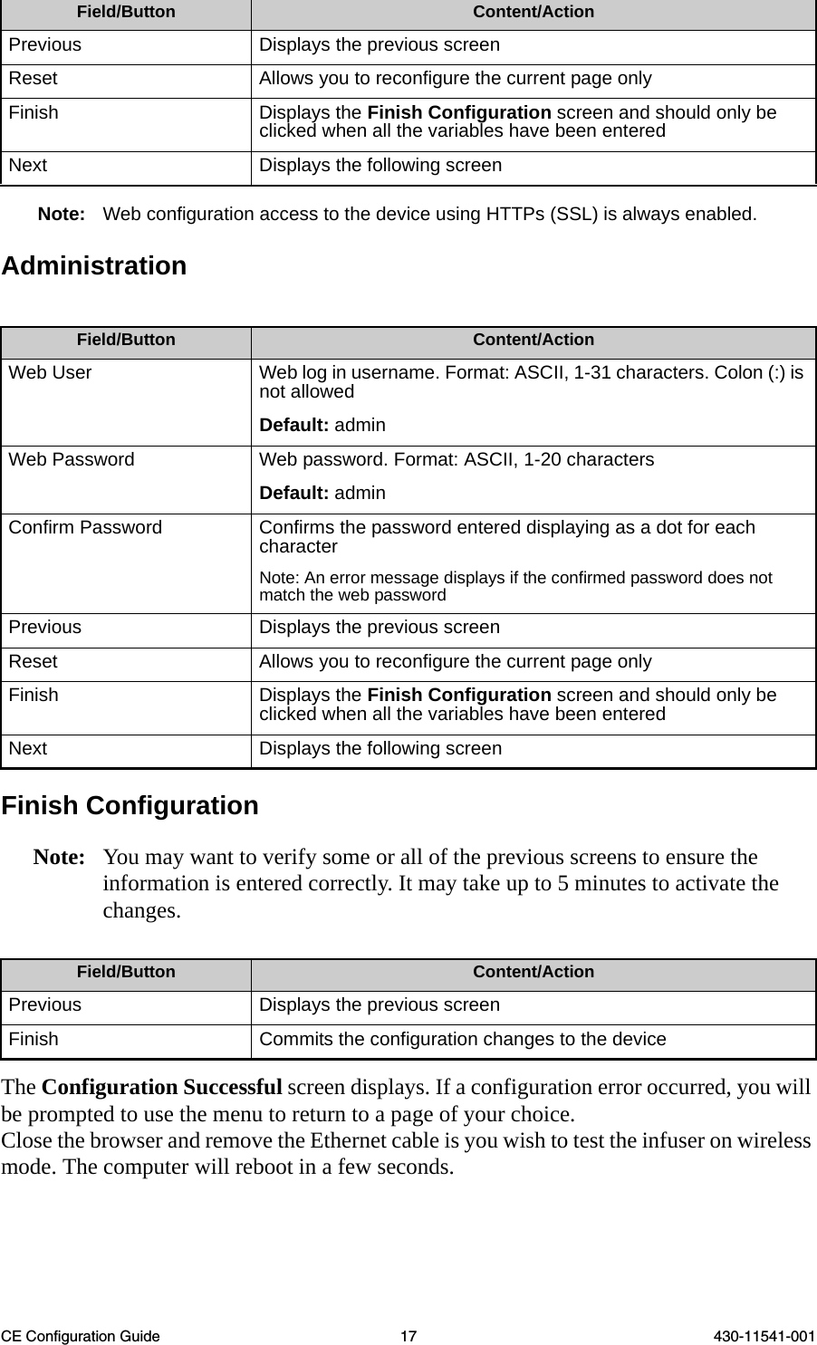 CE Configuration Guide 17 430-11541-001Note: Web configuration access to the device using HTTPs (SSL) is always enabled.AdministrationFinish ConfigurationNote: You may want to verify some or all of the previous screens to ensure the information is entered correctly. It may take up to 5 minutes to activate the changes. The Configuration Successful screen displays. If a configuration error occurred, you will be prompted to use the menu to return to a page of your choice.Close the browser and remove the Ethernet cable is you wish to test the infuser on wireless mode. The computer will reboot in a few seconds.Previous Displays the previous screenReset Allows you to reconfigure the current page onlyFinish Displays the Finish Configuration screen and should only be clicked when all the variables have been enteredNext Displays the following screenField/Button Content/ActionWeb User Web log in username. Format: ASCII, 1-31 characters. Colon (:) is not allowedDefault: adminWeb Password Web password. Format: ASCII, 1-20 charactersDefault: adminConfirm Password Confirms the password entered displaying as a dot for each character Note: An error message displays if the confirmed password does not match the web passwordPrevious Displays the previous screenReset Allows you to reconfigure the current page onlyFinish Displays the Finish Configuration screen and should only be clicked when all the variables have been enteredNext Displays the following screenField/Button Content/ActionPrevious Displays the previous screenFinish Commits the configuration changes to the deviceField/Button Content/Action