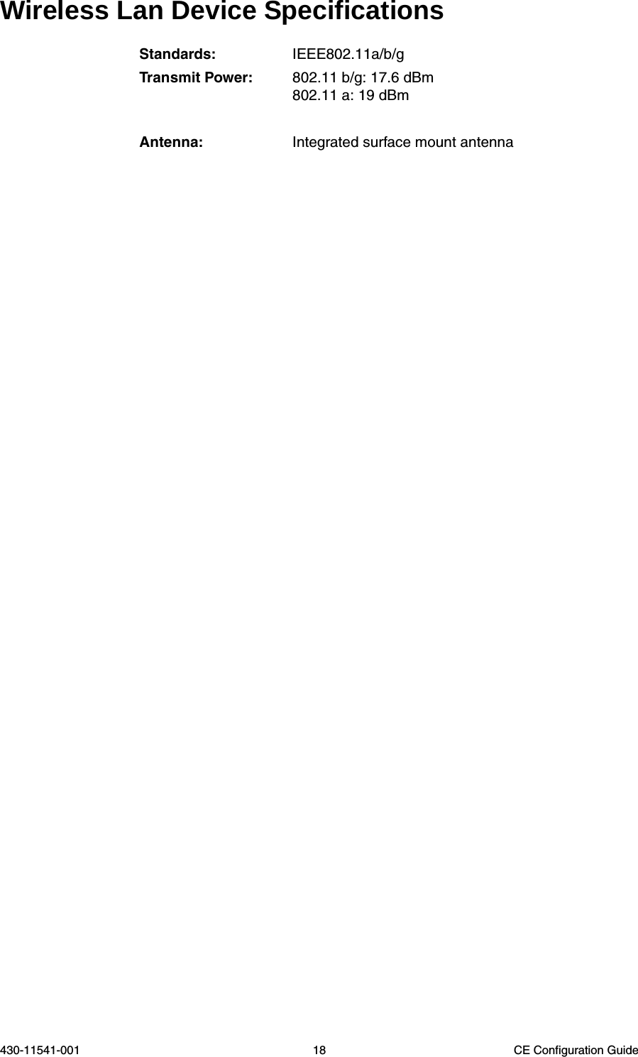 430-11541-001 18 CE Configuration GuideWireless Lan Device SpecificationsStandards: IEEE802.11a/b/gTransmit Power: 802.11 b/g: 17.6 dBm802.11 a: 19 dBmAntenna: Integrated surface mount antenna
