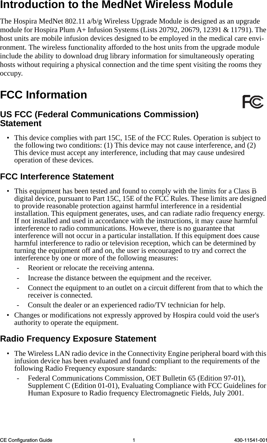 CE Configuration Guide 1 430-11541-001Introduction to the MedNet Wireless ModuleThe Hospira MedNet 802.11 a/b/g Wireless Upgrade Module is designed as an upgrade module for Hospira Plum A+ Infusion Systems (Lists 20792, 20679, 12391 &amp; 11791). The host units are mobile infusion devices designed to be employed in the medical care envi-ronment. The wireless functionality afforded to the host units from the upgrade module include the ability to download drug library information for simultaneously operating hosts without requiring a physical connection and the time spent visiting the rooms they occupy.FCC InformationUS FCC (Federal Communications Commission) Statement• This device complies with part 15C, 15E of the FCC Rules. Operation is subject to the following two conditions: (1) This device may not cause interference, and (2) This device must accept any interference, including that may cause undesired operation of these devices.FCC Interference Statement• This equipment has been tested and found to comply with the limits for a Class B digital device, pursuant to Part 15C, 15E of the FCC Rules. These limits are designed to provide reasonable protection against harmful interference in a residential installation. This equipment generates, uses, and can radiate radio frequency energy. If not installed and used in accordance with the instructions, it may cause harmful interference to radio communications. However, there is no guarantee that interference will not occur in a particular installation. If this equipment does cause harmful interference to radio or television reception, which can be determined by turning the equipment off and on, the user is encouraged to try and correct the interference by one or more of the following measures:- Reorient or relocate the receiving antenna.- Increase the distance between the equipment and the receiver.- Connect the equipment to an outlet on a circuit different from that to which the receiver is connected. - Consult the dealer or an experienced radio/TV technician for help. • Changes or modifications not expressly approved by Hospira could void the user&apos;s authority to operate the equipment.Radio Frequency Exposure Statement• The Wireless LAN radio device in the Connectivity Engine peripheral board with this infusion device has been evaluated and found compliant to the requirements of the following Radio Frequency exposure standards:- Federal Communications Commission, OET Bulletin 65 (Edition 97-01), Supplement C (Edition 01-01), Evaluating Compliance with FCC Guidelines for Human Exposure to Radio frequency Electromagnetic Fields, July 2001.