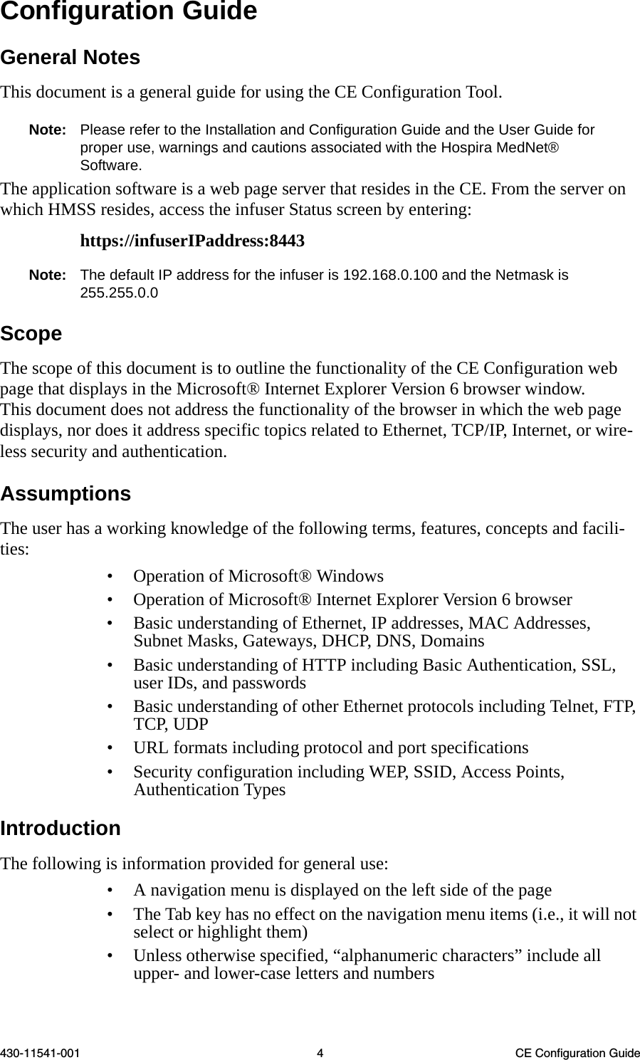 430-11541-001 4 CE Configuration GuideConfiguration GuideGeneral NotesThis document is a general guide for using the CE Configuration Tool.Note: Please refer to the Installation and Configuration Guide and the User Guide for proper use, warnings and cautions associated with the Hospira MedNet® Software.The application software is a web page server that resides in the CE. From the server on which HMSS resides, access the infuser Status screen by entering:https://infuserIPaddress:8443Note: The default IP address for the infuser is 192.168.0.100 and the Netmask is 255.255.0.0ScopeThe scope of this document is to outline the functionality of the CE Configuration web page that displays in the Microsoft® Internet Explorer Version 6 browser window. This document does not address the functionality of the browser in which the web page displays, nor does it address specific topics related to Ethernet, TCP/IP, Internet, or wire-less security and authentication. AssumptionsThe user has a working knowledge of the following terms, features, concepts and facili-ties: • Operation of Microsoft® Windows • Operation of Microsoft® Internet Explorer Version 6 browser • Basic understanding of Ethernet, IP addresses, MAC Addresses, Subnet Masks, Gateways, DHCP, DNS, Domains • Basic understanding of HTTP including Basic Authentication, SSL, user IDs, and passwords • Basic understanding of other Ethernet protocols including Telnet, FTP, TCP, UDP • URL formats including protocol and port specifications • Security configuration including WEP, SSID, Access Points, Authentication Types IntroductionThe following is information provided for general use: • A navigation menu is displayed on the left side of the page • The Tab key has no effect on the navigation menu items (i.e., it will not select or highlight them) • Unless otherwise specified, “alphanumeric characters” include all upper- and lower-case letters and numbers 