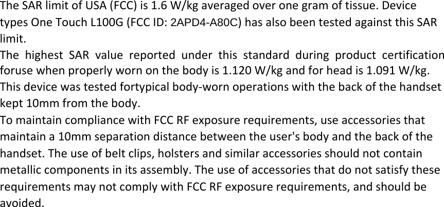 The SAR limit of USA (FCC) is 1.6 W/kg averaged over one gram of tissue. Device types One Touch L100G (FCC ID: 2APD4-A80C) has also been tested against this SAR limit. The highest SAR value reported under this standard during product certification foruse when properly worn on the body is 1.120 W/kg and for head is 1.091 W/kg.   This device was tested fortypical body‐worn operations with the back of the handset kept 10mm from the body. To maintain compliance with FCC RF exposure requirements, use accessories that maintain a 10mm separation distance between the user&apos;s body and the back of the handset. The use of belt clips, holsters and similar accessories should not contain metallic components in its assembly. The use of accessories that do not satisfy these requirements may not comply with FCC RF exposure requirements, and should be avoided.    