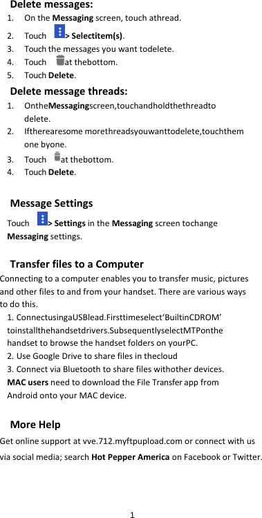 Delete messages: 1. On the Messaging screen, touch athread. 2. Touch     &gt; Selectitem(s). 3. Touch the messages you want todelete. 4. Touch      at thebottom. 5. Touch Delete. Delete message threads: 1. OntheMessagingscreen,touchandholdthethreadto delete. 2. Iftherearesome morethreadsyouwanttodelete,touchthem one byone. 3. Touch     at thebottom. 4. Touch Delete.  Message Settings Touch     &gt; Settings in the Messaging screen tochange Messaging settings.  Transfer files to a Computer Connecting to a computer enables you to transfer music, pictures and other files to and from your handset. There are various ways to do this. 1. ConnectusingaUSBlead.Firsttimeselect‘BuiltinCDROM’ toinstallthehandsetdrivers.SubsequentlyselectMTPonthe handset to browse the handset folders on yourPC. 2. Use Google Drive to share files in thecloud 3. Connect via Bluetooth to share files withother devices. MAC users need to download the File Transfer app from Android onto your MAC device.  More Help Get online support at vve.712.myftpupload.com or connect with us via social media; search Hot Pepper America on Facebook or Twitter.    1 