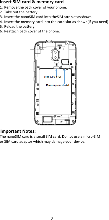 Insert SIM card &amp; memory card 1. Remove the back cover of your phone. 2. Take out the battery. 3. Insert the nanoSIM card into theSIM card slot as shown. 4. Insert the memory card into the card slot as shown(If you need). 5. Reload the battery. 6. Reattach back cover of the phone.  Important Notes: The nanoSIM card is a small SIM card. Do not use a micro-SIM or SIM card adaptor which may damage your device. 2      