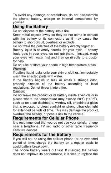  To avoid any damage or breakdown, do  not  disassemble the  phone,  battery,  charger  or  internal  components  by yourself. Using the Battery Do not dispose of the battery into a fire.   Keep metal objects away so they do not come in contact with  the  battery  or  its  connectors  as  it  may  cause  the battery to short circuit, overheat or explode.   Do not weld the polarities of the battery directly together.   Battery liquid  is  severely  harmful for  your eyes.  If battery liquid gets in your eyes, do not rub them.    Instead, wash your eyes with water first and then go directly to a doctor for help. Do not use or store your phone in high temperature areas.   Warning: If battery liquid leaks onto your skin or clothes, immediately wash the affected parts with water.   If  the  battery  begins  to  leak  or  emits  a  strange  odor, properly  dispose  of  the  battery  according  to  local regulations. Do not throw it into a fire.   Caution: Do not leave the product or its battery inside a vehicle or in places where the temperature may exceed 60°C (140°F), such as on a car dashboard, window sill, or behind a glass that is exposed to direct sunlight or strong ultraviolet light for extended periods of time. This may damage the product, overheat the battery, or pose a risk to the vehicle.   Requirements for Cellular Phone It is recommended that you do not use your cellular phone near  a  telephone,  TV  set,  radio  or  other  radio  frequency sensitive devices. Requirements for the Battery If you will not be using the cellular phone for an extended period  of  time,  charge  the  battery  on  a  regular  basis  to avoid battery breakdown. The phone  battery  wears  out  fast.  If charging  the battery does not improve its performance, it is time to replace the 