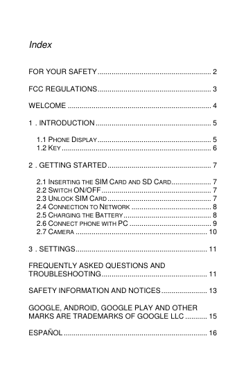  Index  FOR YOUR SAFETY ......................................................... 2 FCC REGULATIONS ......................................................... 3 WELCOME ........................................................................ 4 1 . INTRODUCTION .......................................................... 5 1.1 PHONE DISPLAY ......................................................... 5 1.2 KEY ........................................................................... 6 2 . GETTING STARTED .................................................... 7 2.1 INSERTING THE SIM CARD AND SD CARD .................... 7 2.2 SWITCH ON/OFF ....................................................... 7 2.3 UNLOCK SIM CARD .................................................... 7 2.4 CONNECTION TO NETWORK ........................................ 8 2.5 CHARGING THE BATTERY ............................................ 8 2.6 CONNECT PHONE WITH PC ......................................... 9 2.7 CAMERA .................................................................. 10 3 . SETTINGS .................................................................. 11 FREQUENTLY ASKED QUESTIONS AND TROUBLESHOOTING ..................................................... 11 SAFETY INFORMATION AND NOTICES ....................... 13 GOOGLE, ANDROID, GOOGLE PLAY AND OTHER MARKS ARE TRADEMARKS OF GOOGLE LLC ........... 15 ESPAÑOL ........................................................................ 16 