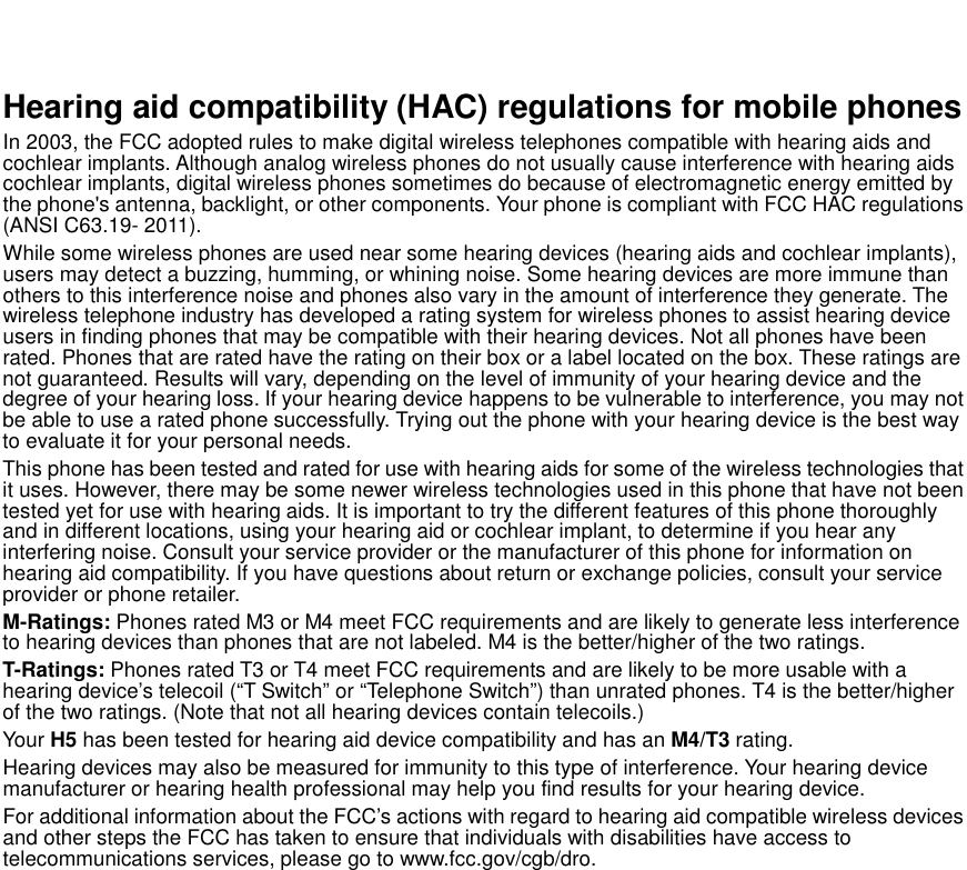    Hearing aid compatibility (HAC) regulations for mobile phones In 2003, the FCC adopted rules to make digital wireless telephones compatible with hearing aids and cochlear implants. Although analog wireless phones do not usually cause interference with hearing aids cochlear implants, digital wireless phones sometimes do because of electromagnetic energy emitted by the phone&apos;s antenna, backlight, or other components. Your phone is compliant with FCC HAC regulations (ANSI C63.19- 2011).   While some wireless phones are used near some hearing devices (hearing aids and cochlear implants), users may detect a buzzing, humming, or whining noise. Some hearing devices are more immune than others to this interference noise and phones also vary in the amount of interference they generate. The wireless telephone industry has developed a rating system for wireless phones to assist hearing device users in finding phones that may be compatible with their hearing devices. Not all phones have been rated. Phones that are rated have the rating on their box or a label located on the box. These ratings are not guaranteed. Results will vary, depending on the level of immunity of your hearing device and the degree of your hearing loss. If your hearing device happens to be vulnerable to interference, you may not be able to use a rated phone successfully. Trying out the phone with your hearing device is the best way to evaluate it for your personal needs. This phone has been tested and rated for use with hearing aids for some of the wireless technologies that it uses. However, there may be some newer wireless technologies used in this phone that have not been tested yet for use with hearing aids. It is important to try the different features of this phone thoroughly and in different locations, using your hearing aid or cochlear implant, to determine if you hear any interfering noise. Consult your service provider or the manufacturer of this phone for information on hearing aid compatibility. If you have questions about return or exchange policies, consult your service provider or phone retailer. M-Ratings: Phones rated M3 or M4 meet FCC requirements and are likely to generate less interference to hearing devices than phones that are not labeled. M4 is the better/higher of the two ratings.   T-Ratings: Phones rated T3 or T4 meet FCC requirements and are likely to be more usable with a hearing device’s telecoil (“T Switch” or “Telephone Switch”) than unrated phones. T4 is the better/higher of the two ratings. (Note that not all hearing devices contain telecoils.)     Your H5 has been tested for hearing aid device compatibility and has an M4/T3 rating.   Hearing devices may also be measured for immunity to this type of interference. Your hearing device manufacturer or hearing health professional may help you find results for your hearing device. For additional information about the FCC’s actions with regard to hearing aid compatible wireless devices and other steps the FCC has taken to ensure that individuals with disabilities have access to telecommunications services, please go to www.fcc.gov/cgb/dro.  