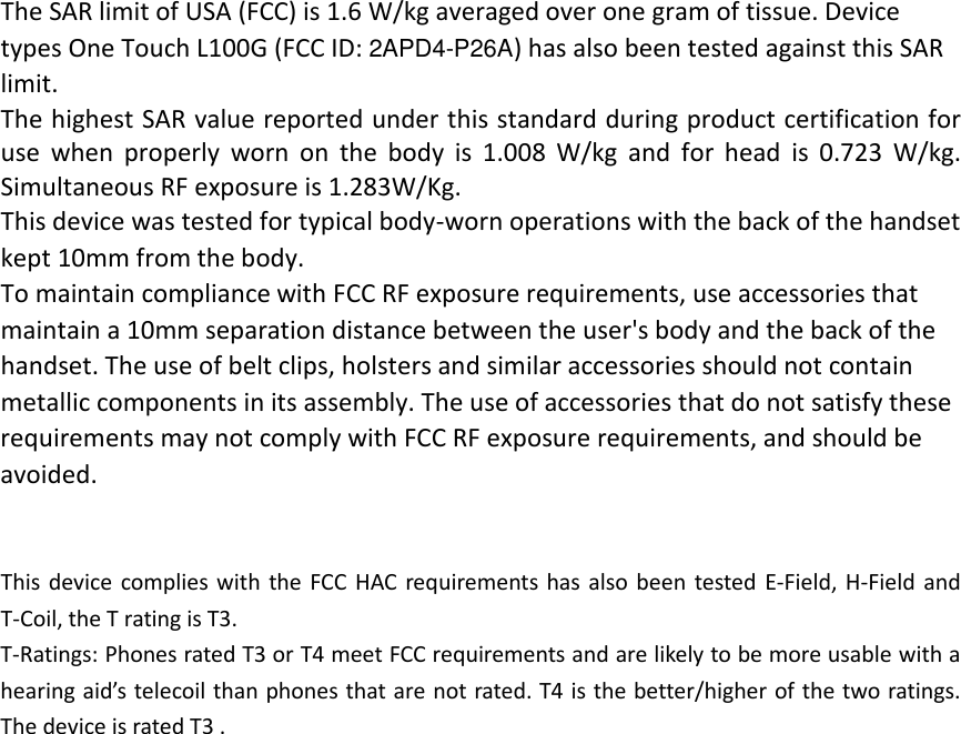 The SAR limit of USA (FCC) is 1.6 W/kg averaged over one gram of tissue. Device types One Touch L100G (FCC ID: 2APD4-P26A) has also been tested against this SAR limit. The highest SAR value reported under this standard during product certification for use when properly worn on the body is 1.008 W/kg and for head is 0.723 W/kg. Simultaneous RF exposure is 1.283W/Kg. This device was tested for typical body‐worn operations with the back of the handset kept 10mm from the body. To maintain compliance with FCC RF exposure requirements, use accessories that maintain a 10mm separation distance between the user&apos;s body and the back of the handset. The use of belt clips, holsters and similar accessories should not contain metallic components in its assembly. The use of accessories that do not satisfy these requirements may not comply with FCC RF exposure requirements, and should be avoided.   This device complies with the FCC HAC requirements has also been tested E‐Field, H‐Field and T‐Coil, the T rating is T3. T‐Ratings: Phones rated T3 or T4 meet FCC requirements and are likely to be more usable with a hearing aid’s telecoil than phones that are not rated. T4 is the better/higher of the two ratings. The device is rated T3 .  