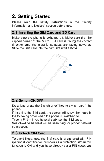  2. Getting Started Please  read  the  safety  instructions  in  the  &quot;Safety Information and Notices&quot; section before use. 2.1 Inserting the SIM Card and SD Card Make sure  the phone  is  switched off.  Make sure that  the clipped corner of the Micro SIM card is facing the correct direction  and  the  metallic  contacts  are  facing  upwards. Slide the SIM card into the card slot until it stops.   2.2 Switch ON/OFF Do a long press the Switch on/off key to switch on/off the phone.   If inserting the SIM card, the screen will show the notes in the following order when the phone is switched on:   Type in PIN— if you have already set the SIM code. Search—The handset will be searching for proper network connection. 2.3 Unlock SIM Card To avoid illegal use, the SIM card is enciphered with PIN (personal identification number) as a protection. When this function is ON and you have already set a PIN code, you 