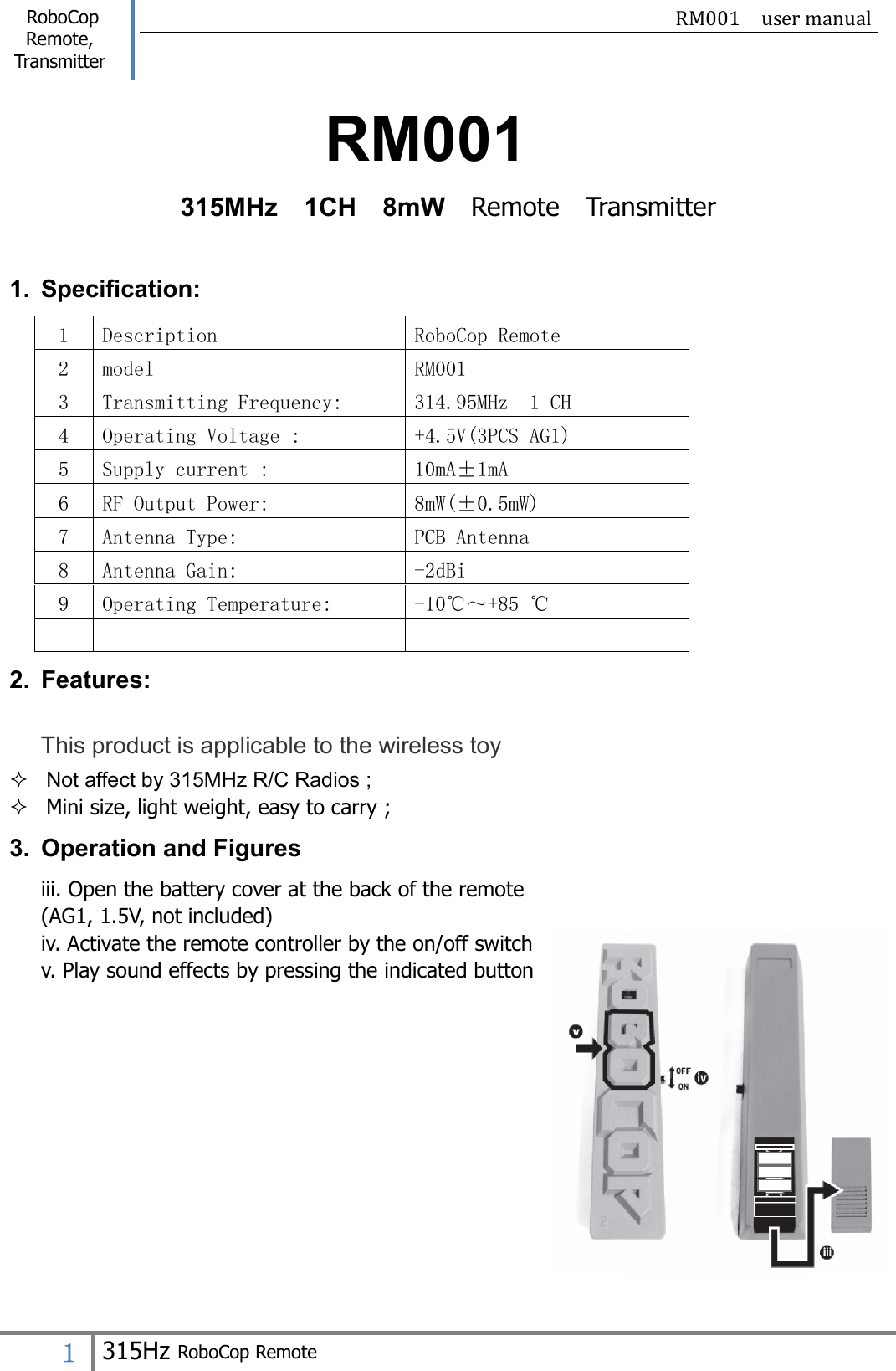  RoboCop Remote, Transmitter                                                    RM001  user manual   １ 315Hz RoboCop Remote  RM001 315MHz    1CH    8mW    Remote    Transmitter  1.  Specification: 1  Description  RoboCop Remote 2  model  RM001 3  Transmitting Frequency:  314.95MHz  1 CH 4  Operating Voltage :  +4.5V(3PCS AG1) 5  Supply current :  10mA±1mA 6  RF Output Power:  8mW(±0.5mW) 7  Antenna Type:  PCB Antenna 8  Antenna Gain:  -2dBi 9  Operating Temperature:  -10℃～+85 ℃    2.  Features: This product is applicable to the wireless toy   Not affect by 315MHz R/C Radios ;  Mini size, light weight, easy to carry ; 3.  Operation and Figures iii. Open the battery cover at the back of the remote (AG1, 1.5V, not included) iv. Activate the remote controller by the on/off switch v. Play sound effects by pressing the indicated button                                                   