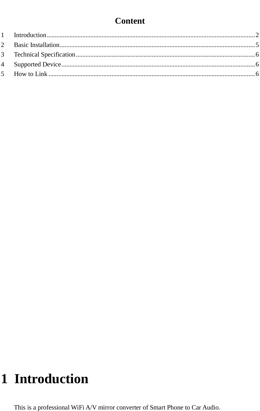    Content 1  Introduction   ................................................................................................................................. 22  Basic Installation   ......................................................................................................................... 53  Technical Specification   ............................................................................................................... 64  Supported Device   ........................................................................................................................ 65  How to Link   ................................................................................................................................ 6                       1 Introduction This is a professional WiFi A/V mirror converter of Smart Phone to Car Audio.  