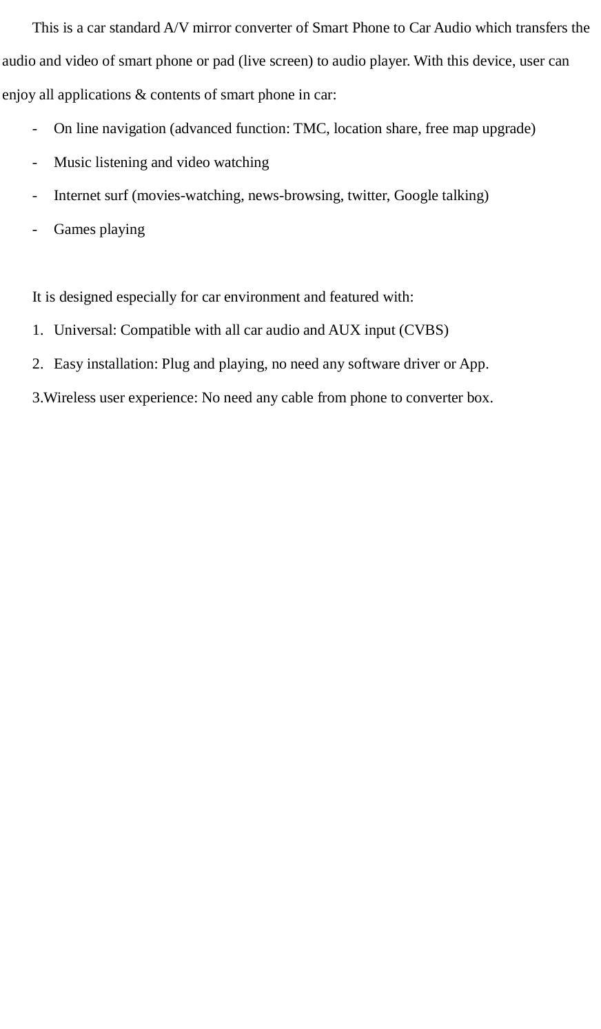      This is a car standard A/V mirror converter of Smart Phone to Car Audio which transfers the audio and video of smart phone or pad (live screen) to audio player. With this device, user can enjoy all applications &amp; contents of smart phone in car: -  On line navigation (advanced function: TMC, location share, free map upgrade) -  Music listening and video watching -  Internet surf (movies-watching, news-browsing, twitter, Google talking) -  Games playing  It is designed especially for car environment and featured with: 1. Universal: Compatible with all car audio and AUX input (CVBS) 2. Easy installation: Plug and playing, no need any software driver or App. 3.Wireless user experience: No need any cable from phone to converter box.   