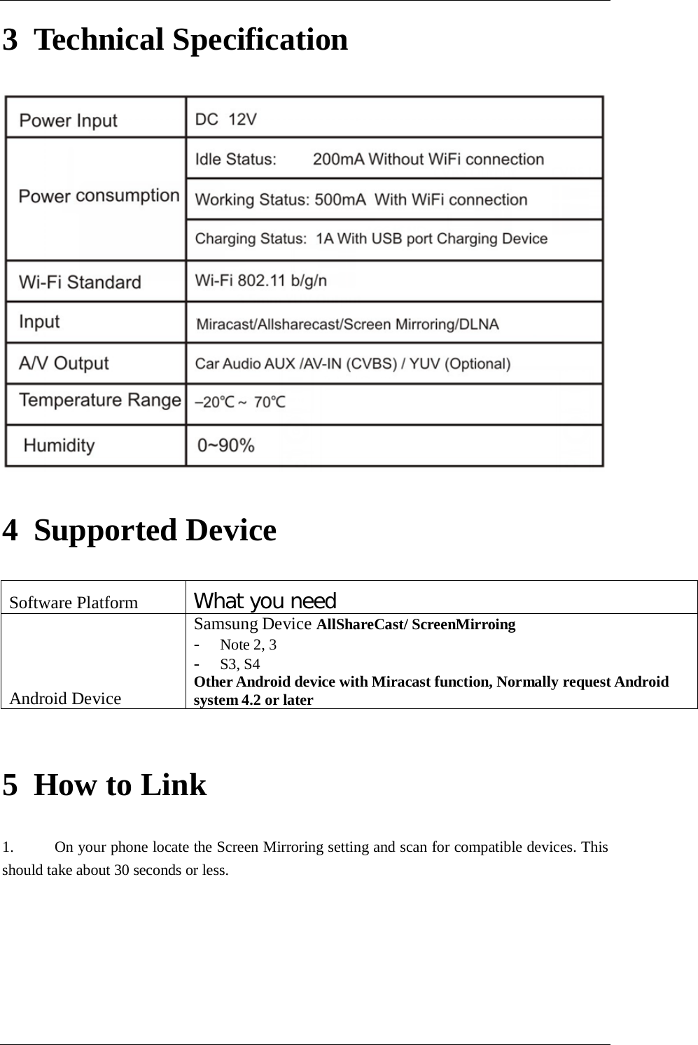      3 Technical Specification  4 Supported Device Software Platform What you need Android Device Samsung Device AllShareCast/ ScreenMirroing - Note 2, 3 - S3, S4 Other Android device with Miracast function, Normally request Android system 4.2 or later   5 How to Link 1. On your phone locate the Screen Mirroring setting and scan for compatible devices. This should take about 30 seconds or less. 
