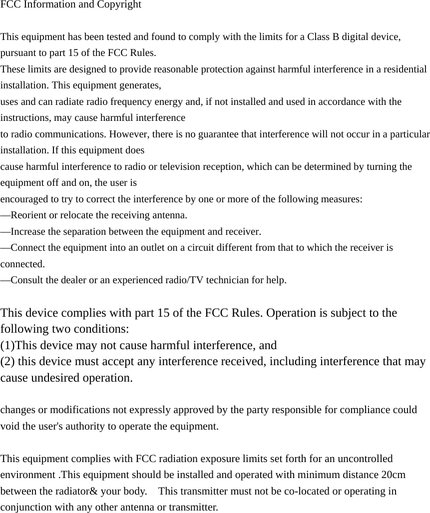  FCC Information and Copyright  This equipment has been tested and found to comply with the limits for a Class B digital device, pursuant to part 15 of the FCC Rules. These limits are designed to provide reasonable protection against harmful interference in a residential installation. This equipment generates, uses and can radiate radio frequency energy and, if not installed and used in accordance with the instructions, may cause harmful interference to radio communications. However, there is no guarantee that interference will not occur in a particular installation. If this equipment does cause harmful interference to radio or television reception, which can be determined by turning the equipment off and on, the user is encouraged to try to correct the interference by one or more of the following measures: &mdash;Reorient or relocate the receiving antenna. &mdash;Increase the separation between the equipment and receiver. &mdash;Connect the equipment into an outlet on a circuit different from that to which the receiver is connected. &mdash;Consult the dealer or an experienced radio/TV technician for help.  This device complies with part 15 of the FCC Rules. Operation is subject to the following two conditions: (1)This device may not cause harmful interference, and   (2) this device must accept any interference received, including interference that may cause undesired operation.  changes or modifications not expressly approved by the party responsible for compliance could void the user's authority to operate the equipment.  This equipment complies with FCC radiation exposure limits set forth for an uncontrolled environment .This equipment should be installed and operated with minimum distance 20cm between the radiator&amp; your body.    This transmitter must not be co-located or operating in conjunction with any other antenna or transmitter. 