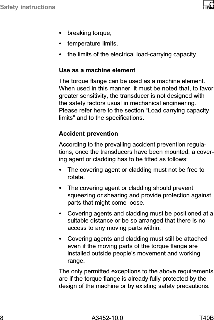 Safety instructions8 A3452-10.0 T40BSbreaking torque,Stemperature limits,Sthe limits of the electrical load‐carrying capacity.Use as a machine elementThe torque flange can be used as a machine element.When used in this manner, it must be noted that, to favorgreater sensitivity, the transducer is not designed withthe safety factors usual in mechanical engineering.Please refer here to the section &ldquo;Load carrying capacitylimits" and to the specifications.Accident preventionAccording to the prevailing accident prevention regulations, once the transducers have been mounted, a covering agent or cladding has to be fitted as follows:SThe covering agent or cladding must not be free torotate.SThe covering agent or cladding should preventsqueezing or shearing and provide protection againstparts that might come loose.SCovering agents and cladding must be positioned at asuitable distance or be so arranged that there is noaccess to any moving parts within.SCovering agents and cladding must still be attachedeven if the moving parts of the torque flange areinstalled outside people's movement and workingrange.The only permitted exceptions to the above requirementsare if the torque flange is already fully protected by thedesign of the machine or by existing safety precautions.