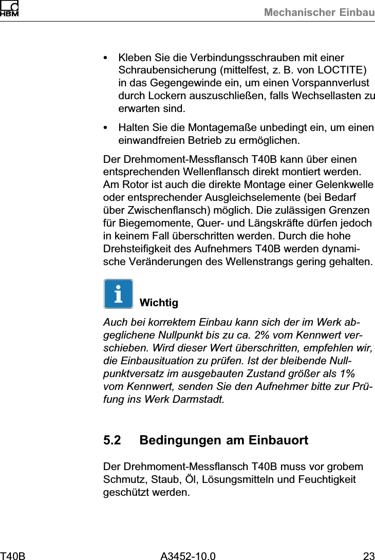 Mechanischer EinbauT40B A3452-10.0 23SKleben Sie die Verbindungsschrauben mit einerSchraubensicherung (mittelfest, z.B. von LOCTITE)in das Gegengewinde ein, um einen Vorspannverlustdurch Lockern auszuschlie&szlig;en, falls Wechsellasten zuerwarten sind.SHalten Sie die Montagema&szlig;e unbedingt ein, um eineneinwandfreien Betrieb zu erm&ouml;glichen.Der Drehmoment‐Messflansch T40B kann &uuml;ber einenentsprechenden Wellenflansch direkt montiert werden.Am Rotor ist auch die direkte Montage einer Gelenkwelleoder entsprechender Ausgleichselemente (bei Bedarf&uuml;ber Zwischenflansch) m&ouml;glich. Die zul&auml;ssigen Grenzenf&uuml;r Biegemomente, Quer‐ und L&auml;ngskr&auml;fte d&uuml;rfen jedochin keinem Fall &uuml;berschritten werden. Durch die hoheDrehsteifigkeit des Aufnehmers T40B werden dynamische Ver&auml;nderungen des Wellenstrangs gering gehalten.WichtigAuch bei korrektem Einbau kann sich der im Werk abgeglichene Nullpunkt bis zu ca. 2% vom Kennwert verschieben. Wird dieser Wert &uuml;berschritten, empfehlen wir,die Einbausituation zu pr&uuml;fen. Ist der bleibende Nullpunktversatz im ausgebauten Zustand gr&ouml;&szlig;er als 1%vom Kennwert, senden Sie den Aufnehmer bitte zur Pr&uuml;fung ins Werk Darmstadt.5.2 Bedingungen am EinbauortDer Drehmoment‐Messflansch T40B muss vor grobemSchmutz, Staub, &Ouml;l, L&ouml;sungsmitteln und Feuchtigkeitgesch&uuml;tzt werden.