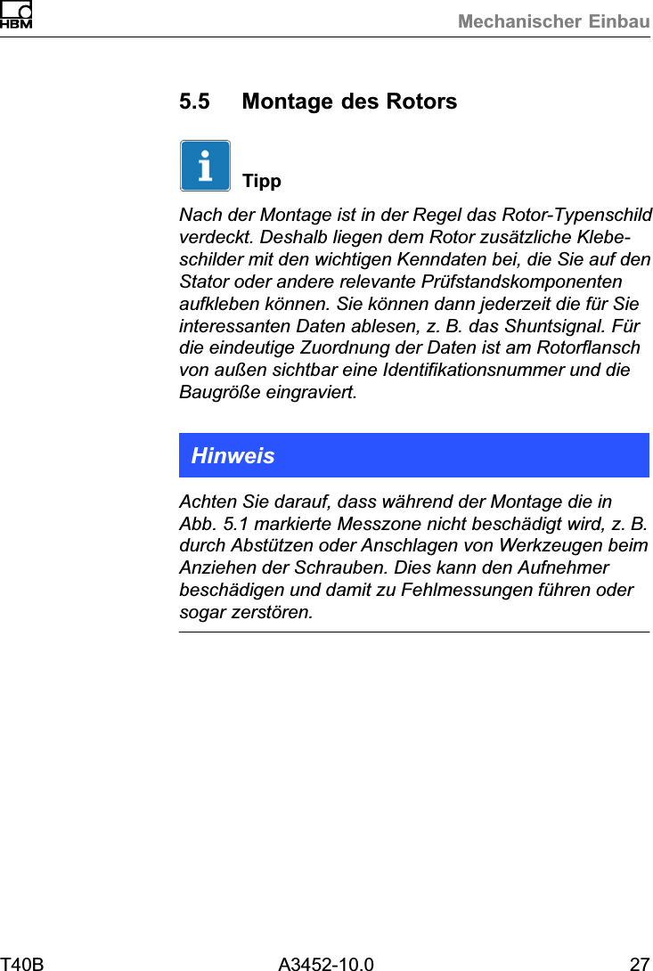 Mechanischer EinbauT40B A3452-10.0 275.5 Montage des RotorsTippNach der Montage ist in der Regel das Rotor‐Typenschildverdeckt. Deshalb liegen dem Rotor zus&auml;tzliche Klebeschilder mit den wichtigen Kenndaten bei, die Sie auf denStator oder andere relevante Pr&uuml;fstandskomponentenaufkleben k&ouml;nnen. Sie k&ouml;nnen dann jederzeit die f&uuml;r Sieinteressanten Daten ablesen, z.B. das Shuntsignal. F&uuml;rdie eindeutige Zuordnung der Daten ist am Rotorflanschvon au&szlig;en sichtbar eine Identifikationsnummer und dieBaugr&ouml;&szlig;e eingraviert.HinweisAchten Sie darauf, dass w&auml;hrend der Montage die inAbb. 5.1 markierte Messzone nicht besch&auml;digt wird, z.B.durch Abst&uuml;tzen oder Anschlagen von Werkzeugen beimAnziehen der Schrauben. Dies kann den Aufnehmerbesch&auml;digen und damit zu Fehlmessungen f&uuml;hren odersogar zerst&ouml;ren.