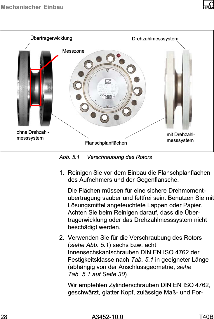Mechanischer Einbau28 A3452-10.0 T40Bohne Drehzahlmesssystem mit DrehzahlmesssystemFlanschplanfl&auml;chen&Uuml;bertragerwicklung DrehzahlmesssystemMesszoneAbb. 5.1 Verschraubung des Rotors1. Reinigen Sie vor dem Einbau die Flanschplanfl&auml;chendes Aufnehmers und der Gegenflansche.Die Fl&auml;chen m&uuml;ssen f&uuml;r eine sichere Drehmoment&uuml;bertragung sauber und fettfrei sein. Benutzen Sie mitL&ouml;sungsmittel angefeuchtete Lappen oder Papier.Achten Sie beim Reinigen darauf, dass die &Uuml;bertragerwicklung oder das Drehzahlmesssystem nichtbesch&auml;digt werden.2. Verwenden Sie f&uuml;r die Verschraubung des Rotors(siehe Abb. 5.1) sechs bzw. achtInnensechskantschrauben DIN EN ISO 4762 derFestigkeitsklasse nach Tab. 5.1 in geeigneter L&auml;nge(abh&auml;ngig von der Anschlussgeometrie, sieheTab. 5.1 auf Seite 30).Wir empfehlen Zylinderschrauben DIN EN ISO4762,geschw&auml;rzt, glatter Kopf, zul&auml;ssige Ma&szlig;‐ und For