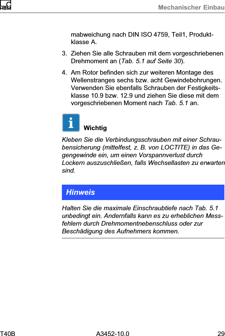 Mechanischer EinbauT40B A3452-10.0 29mabweichung nach DIN ISO4759, Teil1, Produktklasse A.3. Ziehen Sie alle Schrauben mit dem vorgeschriebenenDrehmoment an (Tab. 5.1 auf Seite 30).4. Am Rotor befinden sich zur weiteren Montage desWellenstranges sechs bzw. acht Gewindebohrungen.Verwenden Sie ebenfalls Schrauben der Festigkeitsklasse 10.9 bzw. 12.9 und ziehen Sie diese mit demvorgeschriebenen Moment nach Tab. 5.1 an.WichtigKleben Sie die Verbindungsschrauben mit einer Schraubensicherung (mittelfest, z.B. von LOCTITE) in das Gegengewinde ein, um einen Vorspannverlust durchLockern auszuschlie&szlig;en, falls Wechsellasten zu erwartensind.HinweisHalten Sie die maximale Einschraubtiefe nach Tab. 5.1unbedingt ein. Andernfalls kann es zu erheblichen Messfehlern durch Drehmomentnebenschluss oder zurBesch&auml;digung des Aufnehmers kommen.