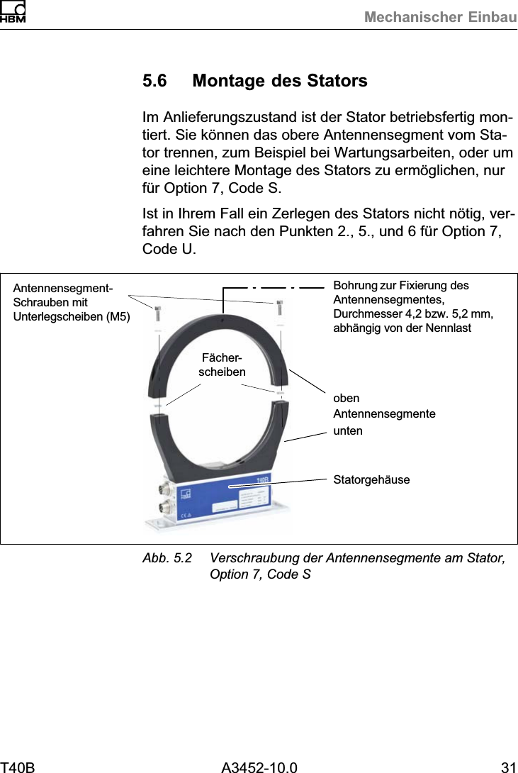 Mechanischer EinbauT40B A3452-10.0 315.6 Montage des StatorsIm Anlieferungszustand ist der Stator betriebsfertig montiert. Sie k&ouml;nnen das obere Antennensegment vom Stator trennen, zum Beispiel bei Wartungsarbeiten, oder umeine leichtere Montage des Stators zu erm&ouml;glichen, nurf&uuml;r Option 7, Code S.Ist in Ihrem Fall ein Zerlegen des Stators nicht n&ouml;tig, verfahren Sie nach den Punkten 2., 5., und 6 f&uuml;r Option 7,Code U.F&auml;cherscheibenBohrung zur Fixierung desAntennensegmentes,Durchmesser 4,2 bzw. 5,2mm,abh&auml;ngig von der NennlastStatorgeh&auml;useobenAntennensegment‐Schrauben mitUnterlegscheiben (M5)untenAntennensegmenteAbb. 5.2 Verschraubung der Antennensegmente am Stator,Option 7, Code S