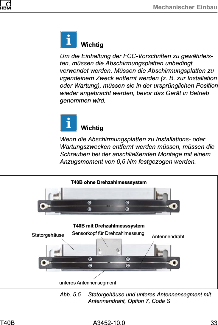 Mechanischer EinbauT40B A3452-10.0 33WichtigUm die Einhaltung der FCC-Vorschriften zu gew&auml;hrleisten, m&uuml;ssen die Abschirmungsplatten unbedingtverwendet werden. M&uuml;ssen die Abschirmungsplatten zuirgendeinem Zweck entfernt werden (z. B. zur Installationoder Wartung), m&uuml;ssen sie in der urspr&uuml;nglichen Positionwieder angebracht werden, bevor das Ger&auml;t in Betriebgenommen wird.WichtigWenn die Abschirmungsplatten zu Installations- oderWartungszwecken entfernt werden m&uuml;ssen, m&uuml;ssen dieSchrauben bei der anschlie&szlig;enden Montage mit einemAnzugsmoment von 0,6 Nm festgezogen werden.Statorgeh&auml;useunteres AntennensegmentAntennendrahtT40B ohne DrehzahlmesssystemT40B mit DrehzahlmesssystemSensorkopf f&uuml;r DrehzahlmessungAbb. 5.5 Statorgeh&auml;use und unteres Antennensegment mitAntennendraht, Option 7, Code S