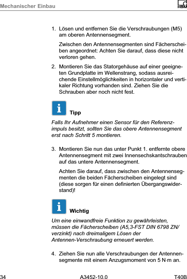 Mechanischer Einbau34 A3452-10.0 T40B1. L&ouml;sen und entfernen Sie die Verschraubungen (M5)am oberen Antennensegment.Zwischen den Antennensegmenten sind F&auml;cherscheiben angeordnet: Achten Sie darauf, dass diese nichtverloren gehen.2. Montieren Sie das Statorgeh&auml;use auf einer geeigneten Grundplatte im Wellenstrang, sodass ausreichende Einstellm&ouml;glichkeiten in horizontaler und vertikaler Richtung vorhanden sind. Ziehen Sie dieSchrauben aber noch nicht fest.TippFalls Ihr Aufnehmer einen Sensor f&uuml;r den Referenzimpuls besitzt, sollten Sie das obere Antennensegmenterst nach Schritt 5 montieren.3. Montieren Sie nun das unter Punkt 1. entfernte obereAntennensegment mit zwei Innensechskantschraubenauf das untere Antennensegment.Achten Sie darauf, dass zwischen den Antennensegmenten die beiden F&auml;cherscheiben eingelegt sind(diese sorgen f&uuml;r einen definierten &Uuml;bergangswiderstand)!WichtigUm eine einwandfreie Funktion zu gew&auml;hrleisten,m&uuml;ssen die F&auml;cherscheiben (A5,3‐FST DIN 6798 ZN/verzinkt) nach dreimaligem L&ouml;sen derAntennen‐Verschraubung erneuert werden.4. Ziehen Sie nun alle Verschraubungen der Antennensegmente mit einem Anzugsmoment von 5N&sdot;m an.