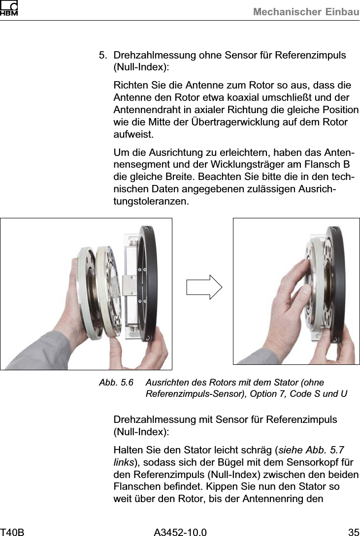 Mechanischer EinbauT40B A3452-10.0 355. Drehzahlmessung ohne Sensor f&uuml;r Referenzimpuls(Null‐Index):Richten Sie die Antenne zum Rotor so aus, dass dieAntenne den Rotor etwa koaxial umschlie&szlig;t und derAntennendraht in axialer Richtung die gleiche Positionwie die Mitte der &Uuml;bertragerwicklung auf dem Rotoraufweist.Um die Ausrichtung zu erleichtern, haben das Antennensegment und der Wicklungstr&auml;ger am Flansch Bdie gleiche Breite. Beachten Sie bitte die in den technischen Daten angegebenen zul&auml;ssigen Ausrichtungstoleranzen.Abb. 5.6 Ausrichten des Rotors mit dem Stator (ohneReferenzimpuls‐Sensor), Option 7, Code S und UDrehzahlmessung mit Sensor f&uuml;r Referenzimpuls(Null‐Index):Halten Sie den Stator leicht schr&auml;g (siehe Abb. 5.7links), sodass sich der B&uuml;gel mit dem Sensorkopf f&uuml;rden Referenzimpuls (Null‐Index) zwischen den beidenFlanschen befindet. Kippen Sie nun den Stator soweit &uuml;ber den Rotor, bis der Antennenring den