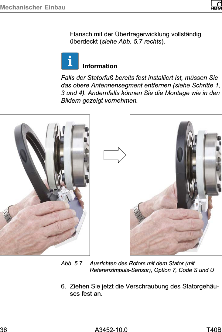 Mechanischer Einbau36 A3452-10.0 T40BFlansch mit der &Uuml;bertragerwicklung vollst&auml;ndig&uuml;berdeckt (siehe Abb. 5.7 rechts).InformationFalls der Statorfu&szlig; bereits fest installiert ist, m&uuml;ssen Siedas obere Antennensegment entfernen (siehe Schritte 1,3 und 4). Andernfalls k&ouml;nnen Sie die Montage wie in denBildern gezeigt vornehmen.Abb. 5.7 Ausrichten des Rotors mit dem Stator (mitReferenzimpuls‐Sensor), Option 7, Code S und U6. Ziehen Sie jetzt die Verschraubung des Statorgeh&auml;uses fest an.