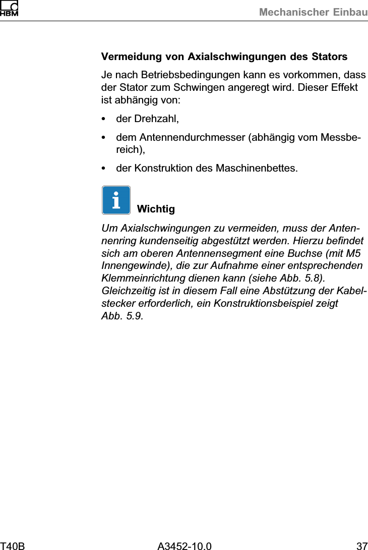 Mechanischer EinbauT40B A3452-10.0 37Vermeidung von Axialschwingungen des StatorsJe nach Betriebsbedingungen kann es vorkommen, dassder Stator zum Schwingen angeregt wird. Dieser Effektist abh&auml;ngig von:Sder Drehzahl,Sdem Antennendurchmesser (abh&auml;ngig vom Messbereich),Sder Konstruktion des Maschinenbettes.WichtigUm Axialschwingungen zu vermeiden, muss der Antennenring kundenseitig abgest&uuml;tzt werden. Hierzu befindetsich am oberen Antennensegment eine Buchse (mit M5Innengewinde), die zur Aufnahme einer entsprechendenKlemmeinrichtung dienen kann (siehe Abb. 5.8).Gleichzeitig ist in diesem Fall eine Abst&uuml;tzung der Kabelstecker erforderlich, ein Konstruktionsbeispiel zeigtAbb. 5.9.