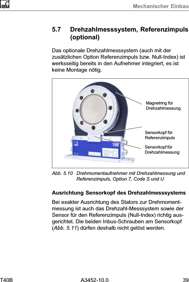 Mechanischer EinbauT40B A3452-10.0 395.7 Drehzahlmesssystem, Referenzimpuls(optional)Das optionale Drehzahlmesssystem (auch mit derzus&auml;tzlichen Option Referenzimpuls bzw. Null‐Index) istwerksseitig bereits in den Aufnehmer integriert, es istkeine Montage n&ouml;tig.Sensorkopf f&uuml;rDrehzahlmessungMagnetring f&uuml;rDrehzahlmessungSensorkopf f&uuml;rReferenzimpulsAbb. 5.10 Drehmomentaufnehmer mit Drehzahlmessung undReferenzimpuls, Option 7, Code S und UAusrichtung Sensorkopf des DrehzahlmesssystemsBei exakter Ausrichtung des Stators zur Drehmomentmessung ist auch das Drehzahl‐Messsystem sowie derSensor f&uuml;r den Referenzimpuls (Null‐Index) richtig ausgerichtet. Die beiden Inbus‐Schrauben am Sensorkopf(Abb. 5.11) d&uuml;rfen deshalb nicht gel&ouml;st werden.