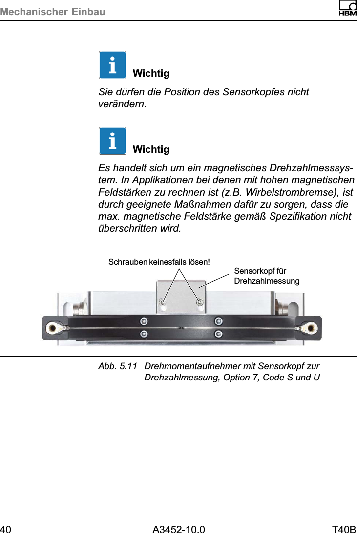 Mechanischer Einbau40 A3452-10.0 T40BWichtigSie d&uuml;rfen die Position des Sensorkopfes nichtver&auml;ndern.WichtigEs handelt sich um ein magnetisches Drehzahlmesssystem. In Applikationen bei denen mit hohen magnetischenFeldst&auml;rken zu rechnen ist (z.B. Wirbelstrombremse), istdurch geeignete Ma&szlig;nahmen daf&uuml;r zu sorgen, dass diemax. magnetische Feldst&auml;rke gem&auml;&szlig; Spezifikation nicht&uuml;berschritten wird.Schrauben keinesfalls l&ouml;sen!Sensorkopf f&uuml;rDrehzahlmessungAbb. 5.11 Drehmomentaufnehmer mit Sensorkopf zurDrehzahlmessung, Option 7, Code S und U