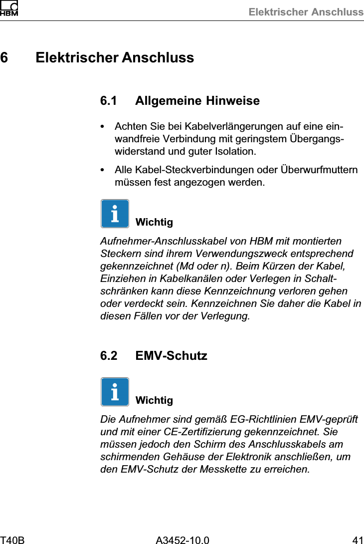 Elektrischer AnschlussT40B A3452-10.0 416 Elektrischer Anschluss6.1 Allgemeine HinweiseSAchten Sie bei Kabelverl&auml;ngerungen auf eine einwandfreie Verbindung mit geringstem &Uuml;bergangswiderstand und guter Isolation.SAlle Kabel‐Steckverbindungen oder &Uuml;berwurfmutternm&uuml;ssen fest angezogen werden.WichtigAufnehmer‐Anschlusskabel von HBM mit montiertenSteckern sind ihrem Verwendungszweck entsprechendgekennzeichnet (Md oder n). Beim K&uuml;rzen der Kabel,Einziehen in Kabelkan&auml;len oder Verlegen in Schaltschr&auml;nken kann diese Kennzeichnung verloren gehenoder verdeckt sein. Kennzeichnen Sie daher die Kabel indiesen F&auml;llen vor der Verlegung.6.2 EMV‐SchutzWichtigDie Aufnehmer sind gem&auml;&szlig; EG‐Richtlinien EMV‐gepr&uuml;ftund mit einer CE‐Zertifizierung gekennzeichnet. Siem&uuml;ssen jedoch den Schirm des Anschlusskabels amschirmenden Geh&auml;use der Elektronik anschlie&szlig;en, umden EMV‐Schutz der Messkette zu erreichen.