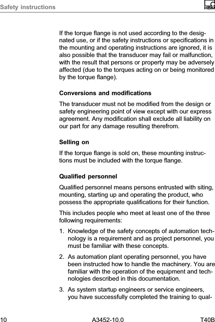 Safety instructions10 A3452-10.0 T40BIf the torque flange is not used according to the designated use, or if the safety instructions or specifications inthe mounting and operating instructions are ignored, it isalso possible that the transducer may fail or malfunction,with the result that persons or property may be adverselyaffected (due to the torques acting on or being monitoredby the torque flange).Conversions and modificationsThe transducer must not be modified from the design orsafety engineering point of view except with our expressagreement. Any modification shall exclude all liability onour part for any damage resulting therefrom.Selling onIf the torque flange is sold on, these mounting instructions must be included with the torque flange.Qualified personnelQualified personnel means persons entrusted with siting,mounting, starting up and operating the product, whopossess the appropriate qualifications for their function.This includes people who meet at least one of the threefollowing requirements:1. Knowledge of the safety concepts of automation technology is a requirement and as project personnel, youmust be familiar with these concepts.2. As automation plant operating personnel, you havebeen instructed how to handle the machinery. You arefamiliar with the operation of the equipment and technologies described in this documentation.3. As system startup engineers or service engineers,you have successfully completed the training to qual