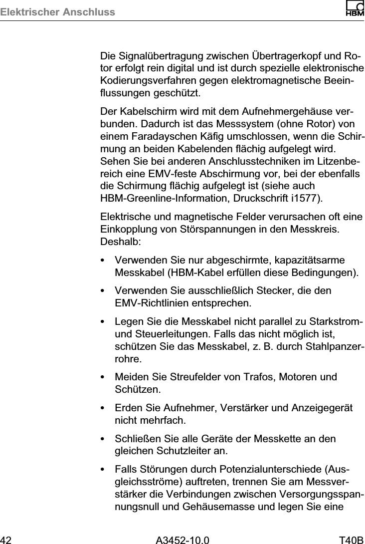 Elektrischer Anschluss42 A3452-10.0 T40BDie Signal&uuml;bertragung zwischen &Uuml;bertragerkopf und Rotor erfolgt rein digital und ist durch spezielle elektronischeKodierungsverfahren gegen elektromagnetische Beeinflussungen gesch&uuml;tzt.Der Kabelschirm wird mit dem Aufnehmergeh&auml;use verbunden. Dadurch ist das Messsystem (ohne Rotor) voneinem Faradayschen K&auml;fig umschlossen, wenn die Schirmung an beiden Kabelenden fl&auml;chig aufgelegt wird.Sehen Sie bei anderen Anschlusstechniken im Litzenbereich eine EMVfeste Abschirmung vor, bei der ebenfallsdie Schirmung fl&auml;chig aufgelegt ist (siehe auchHBMGreenlineInformation, Druckschrift i1577).Elektrische und magnetische Felder verursachen oft eineEinkopplung von St&ouml;rspannungen in den Messkreis.Deshalb:SVerwenden Sie nur abgeschirmte, kapazit&auml;tsarmeMesskabel (HBM‐Kabel erf&uuml;llen diese Bedingungen).SVerwenden Sie ausschlie&szlig;lich Stecker, die denEMVRichtlinien entsprechen.SLegen Sie die Messkabel nicht parallel zu Starkstrom‐und Steuerleitungen. Falls das nicht m&ouml;glich ist,sch&uuml;tzen Sie das Messkabel, z.B. durch Stahlpanzerrohre.SMeiden Sie Streufelder von Trafos, Motoren undSch&uuml;tzen.SErden Sie Aufnehmer, Verst&auml;rker und Anzeigeger&auml;tnicht mehrfach.SSchlie&szlig;en Sie alle Ger&auml;te der Messkette an dengleichen Schutzleiter an.SFalls St&ouml;rungen durch Potenzialunterschiede (Ausgleichsstr&ouml;me) auftreten, trennen Sie am Messverst&auml;rker die Verbindungen zwischen Versorgungsspannungsnull und Geh&auml;usemasse und legen Sie eine
