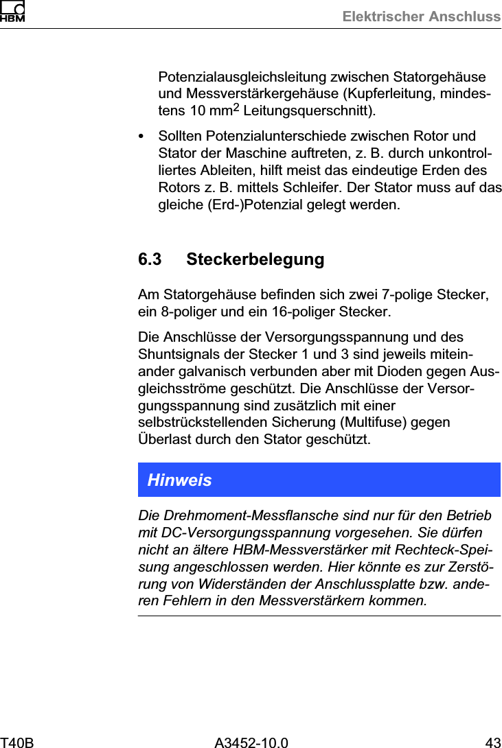 Elektrischer AnschlussT40B A3452-10.0 43Potenzialausgleichsleitung zwischen Statorgeh&auml;useund Messverst&auml;rkergeh&auml;use (Kupferleitung, mindestens 10mm2 Leitungsquerschnitt).SSollten Potenzialunterschiede zwischen Rotor undStator der Maschine auftreten, z.B. durch unkontrolliertes Ableiten, hilft meist das eindeutige Erden desRotors z.B. mittels Schleifer. Der Stator muss auf dasgleiche (Erd‐)Potenzial gelegt werden.6.3 SteckerbelegungAm Statorgeh&auml;use befinden sich zwei 7‐polige Stecker,ein 8‐poliger und ein 16‐poliger Stecker.Die Anschl&uuml;sse der Versorgungsspannung und desShuntsignals der Stecker 1 und 3 sind jeweils miteinander galvanisch verbunden aber mit Dioden gegen Ausgleichsstr&ouml;me gesch&uuml;tzt. Die Anschl&uuml;sse der Versorgungsspannung sind zus&auml;tzlich mit einerselbstr&uuml;ckstellenden Sicherung (Multifuse) gegen&Uuml;berlast durch den Stator gesch&uuml;tzt.HinweisDie Drehmoment‐Messflansche sind nur f&uuml;r den Betriebmit DC‐Versorgungsspannung vorgesehen. Sie d&uuml;rfennicht an &auml;ltere HBM‐Messverst&auml;rker mit Rechteck‐Speisung angeschlossen werden. Hier k&ouml;nnte es zur Zerst&ouml;rung von Widerst&auml;nden der Anschlussplatte bzw. anderen Fehlern in den Messverst&auml;rkern kommen.