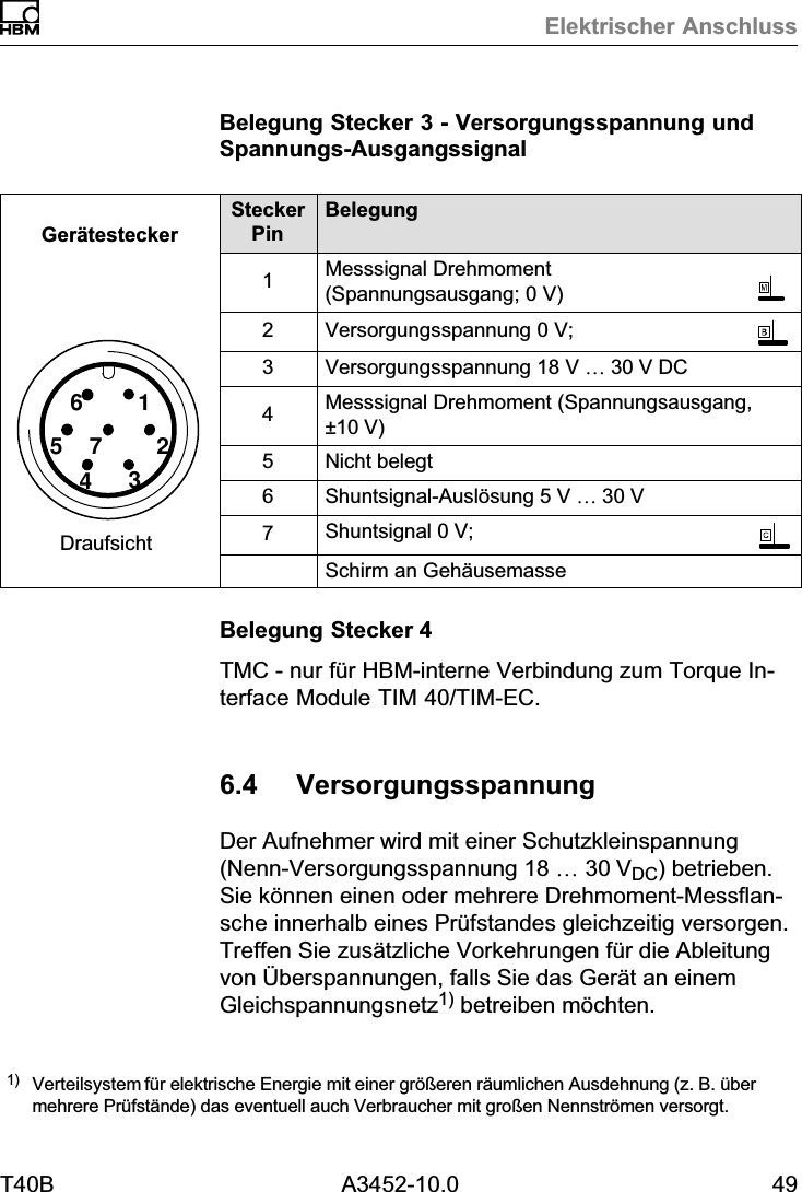 Elektrischer AnschlussT40B A3452-10.0 49Belegung Stecker 3 - Versorgungsspannung undSpannungs‐Ausgangssignal6157243Ger&auml;testeckerDraufsichtSteckerPinBelegung1Messsignal Drehmoment(Spannungsausgang; 0 V)2Versorgungsspannung 0 V;3Versorgungsspannung 18 V &hellip; 30 V DC4Messsignal Drehmoment (Spannungsausgang,&plusmn;10 V)5Nicht belegt6Shuntsignal‐Ausl&ouml;sung 5 V &hellip; 30 V7Shuntsignal 0 V;Schirm an Geh&auml;usemasseBelegung Stecker 4TMC - nur f&uuml;r HBM‐interne Verbindung zum Torque Interface Module TIM 40/TIM-EC.6.4 VersorgungsspannungDer Aufnehmer wird mit einer Schutzkleinspannung(Nenn‐Versorgungsspannung 18 &hellip; 30VDC) betrieben.Sie k&ouml;nnen einen oder mehrere Drehmoment‐Messflansche innerhalb eines Pr&uuml;fstandes gleichzeitig versorgen.Treffen Sie zus&auml;tzliche Vorkehrungen f&uuml;r die Ableitungvon &Uuml;berspannungen, falls Sie das Ger&auml;t an einemGleichspannungsnetz1) betreiben m&ouml;chten.1) Verteilsystem f&uuml;r elektrische Energie mit einer gr&ouml;&szlig;eren r&auml;umlichen Ausdehnung (z. B. &uuml;bermehrere Pr&uuml;fst&auml;nde) das eventuell auch Verbraucher mit gro&szlig;en Nennstr&ouml;men versorgt.