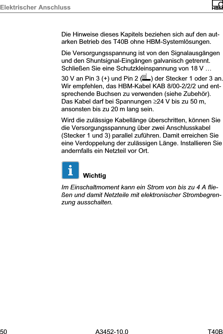 Elektrischer Anschluss50 A3452-10.0 T40BDie Hinweise dieses Kapitels beziehen sich auf den autarken Betrieb des T40B ohne HBM‐Systeml&ouml;sungen.Die Versorgungsspannung ist von den Signalausg&auml;ngenund den Shuntsignal‐Eing&auml;ngen galvanisch getrennt.Schlie&szlig;en Sie eine Schutzkleinspannung von 18V &hellip;30V an Pin 3 (+) und Pin 2 ( ) der Stecker 1 oder 3 an.Wir empfehlen, das HBM‐Kabel KAB 8/00‐2/2/2 und entsprechende Buchsen zu verwenden (siehe Zubeh&ouml;r).Das Kabel darf bei Spannungen &ge;24V bis zu 50m,ansonsten bis zu 20m lang sein.Wird die zul&auml;ssige Kabell&auml;nge &uuml;berschritten, k&ouml;nnen Siedie Versorgungsspannung &uuml;ber zwei Anschlusskabel(Stecker 1 und 3) parallel zuf&uuml;hren. Damit erreichen Sieeine Verdoppelung der zul&auml;ssigen L&auml;nge. Installieren Sieandernfalls ein Netzteil vor Ort.WichtigIm Einschaltmoment kann ein Strom von bis zu 4 A flie&szlig;en und damit Netzteile mit elektronischer Strombegrenzung ausschalten.