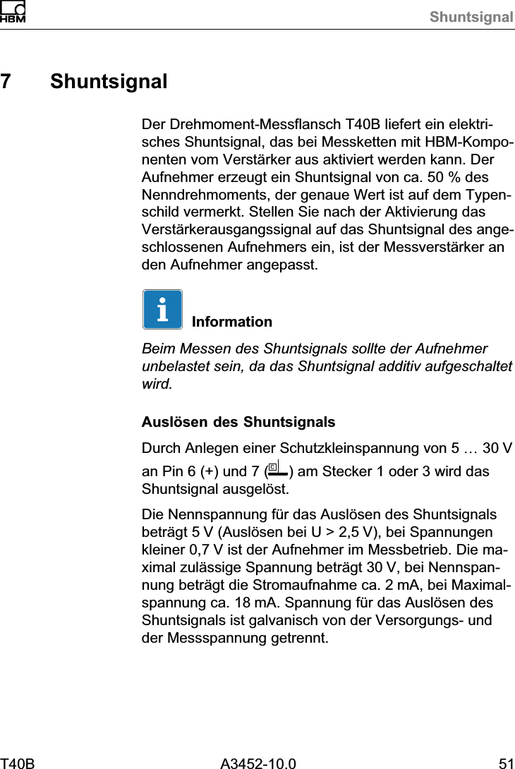 ShuntsignalT40B A3452-10.0 517 ShuntsignalDer Drehmoment‐Messflansch T40B liefert ein elektrisches Shuntsignal, das bei Messketten mit HBM‐Komponenten vom Verst&auml;rker aus aktiviert werden kann. DerAufnehmer erzeugt ein Shuntsignal von ca. 50 % desNenndrehmoments, der genaue Wert ist auf dem Typenschild vermerkt. Stellen Sie nach der Aktivierung dasVerst&auml;rkerausgangssignal auf das Shuntsignal des angeschlossenen Aufnehmers ein, ist der Messverst&auml;rker anden Aufnehmer angepasst.InformationBeim Messen des Shuntsignals sollte der Aufnehmerunbelastet sein, da das Shuntsignal additiv aufgeschaltetwird.Ausl&ouml;sen des ShuntsignalsDurch Anlegen einer Schutzkleinspannung von 5 &hellip; 30Van Pin 6 (+) und 7 ( ) am Stecker 1 oder 3 wird dasShuntsignal ausgel&ouml;st.Die Nennspannung f&uuml;r das Ausl&ouml;sen des Shuntsignalsbetr&auml;gt 5V (Ausl&ouml;sen bei U > 2,5V), bei Spannungenkleiner 0,7V ist der Aufnehmer im Messbetrieb. Die maximal zul&auml;ssige Spannung betr&auml;gt 30V, bei Nennspannung betr&auml;gt die Stromaufnahme ca. 2mA, bei Maximalspannung ca. 18mA. Spannung f&uuml;r das Ausl&ouml;sen desShuntsignals ist galvanisch von der Versorgungs‐ undder Messspannung getrennt.