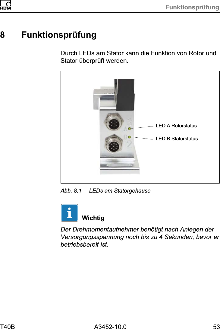 Funktionspr&uuml;fungT40B A3452-10.0 538 Funktionspr&uuml;fungDurch LEDs am Stator kann die Funktion von Rotor undStator &uuml;berpr&uuml;ft werden.LED A RotorstatusLED B StatorstatusAbb. 8.1 LEDs am Statorgeh&auml;useWichtigDer Drehmomentaufnehmer ben&ouml;tigt nach Anlegen derVersorgungsspannung noch bis zu 4 Sekunden, bevor erbetriebsbereit ist.