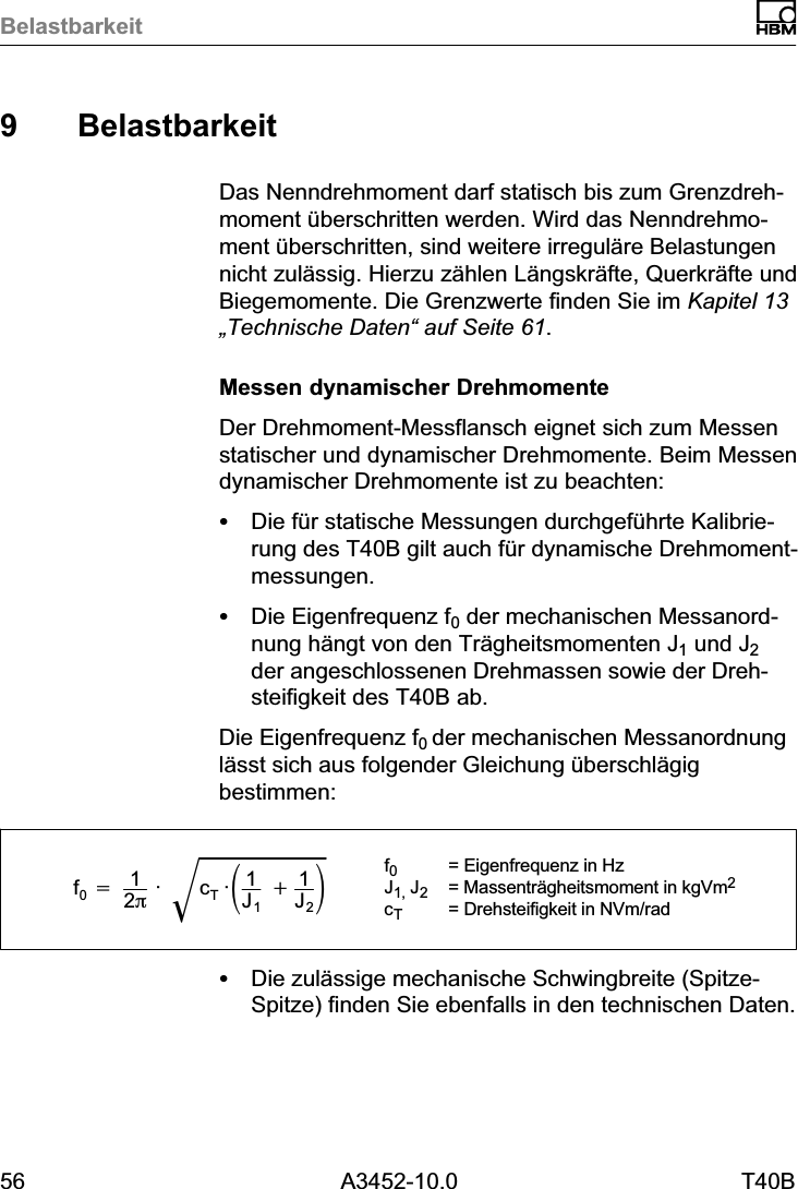 Belastbarkeit56 A3452-10.0 T40B9 BelastbarkeitDas Nenndrehmoment darf statisch bis zum Grenzdrehmoment &uuml;berschritten werden. Wird das Nenndrehmoment &uuml;berschritten, sind weitere irregul&auml;re Belastungennicht zul&auml;ssig. Hierzu z&auml;hlen L&auml;ngskr&auml;fte, Querkr&auml;fte undBiegemomente. Die Grenzwerte finden Sie im Kapitel 13&bdquo;Technische Daten&ldquo; auf Seite 61.Messen dynamischer DrehmomenteDer Drehmoment‐Messflansch eignet sich zum Messenstatischer und dynamischer Drehmomente. Beim Messendynamischer Drehmomente ist zu beachten:SDie f&uuml;r statische Messungen durchgef&uuml;hrte Kalibrierung des T40B gilt auch f&uuml;r dynamische Drehmomentmessungen.SDie Eigenfrequenz f0 der mechanischen Messanordnung h&auml;ngt von den Tr&auml;gheitsmomenten J1 und J2der angeschlossenen Drehmassen sowie der Drehsteifigkeit des T40B ab.Die Eigenfrequenz f0 der mechanischen Messanordnungl&auml;sst sich aus folgender Gleichung &uuml;berschl&auml;gigbestimmen:f0+12p&middot; cT&middot;ǒ1J1)1J2ǓǸf0= Eigenfrequenz in HzJ1, J2= Massentr&auml;gheitsmoment in kgVm2cT= Drehsteifigkeit in NVm/radSDie zul&auml;ssige mechanische Schwingbreite (Spitze-Spitze) finden Sie ebenfalls in den technischen Daten.