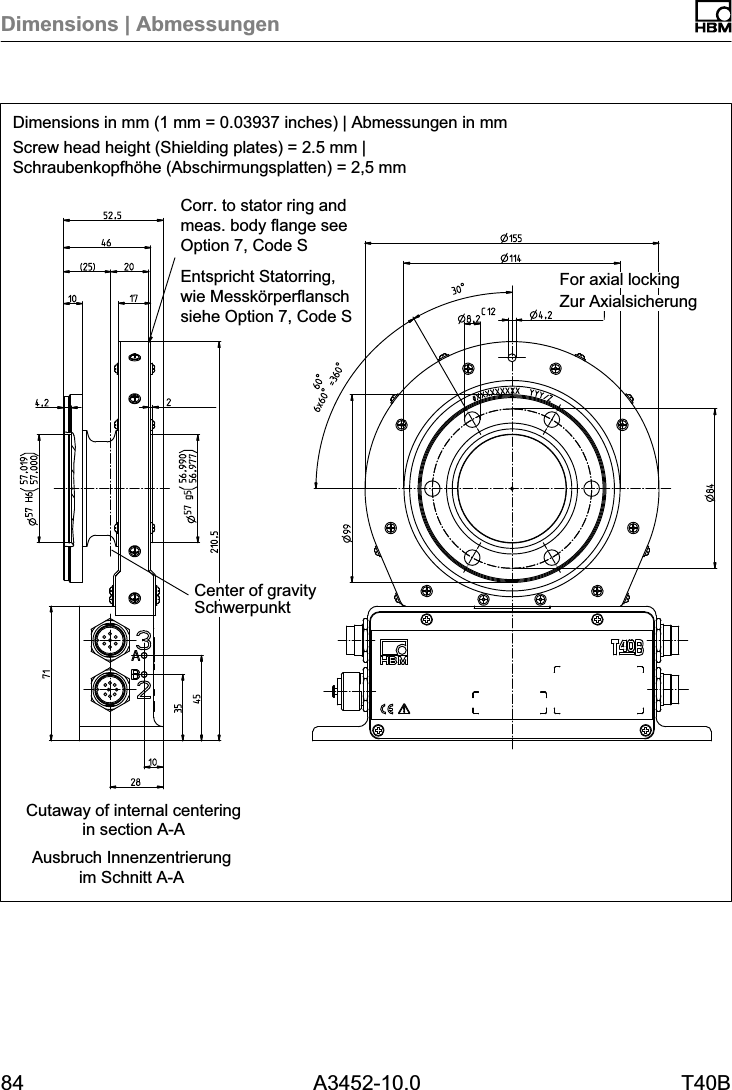 Dimensions | Abmessungen84 A3452-10.0 T40BCorr. to stator ring andmeas. body flange seeOption 7, Code SDimensions in mm (1 mm = 0.03937 inches) | Abmessungen in mmScrew head height (Shielding plates) = 2.5 mm |Schraubenkopfh&ouml;he (Abschirmungsplatten) = 2,5 mmAusbruch Innenzentrierungim Schnitt A-ACutaway of internal centeringin section A-AEntspricht Statorring,wie Messk&ouml;rperflanschsiehe Option 7, Code S Zur AxialsicherungFor axial lockingSchwerpunktCenter of gravity