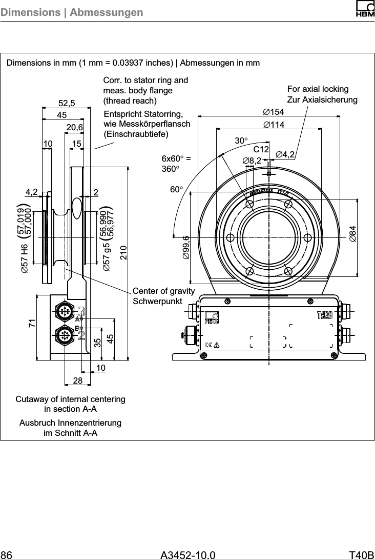 Dimensions | Abmessungen86 A3452-10.0 T40BC1220,6&empty;847128354510210256,99056,977&empty;57 g54,257,01957,000&empty;57 H610451552,5&empty;99,630&deg;6x60&deg; =360&deg;&empty;8,2 &empty;4,2&empty;114&empty;154SchwerpunktZur AxialsicherungEntspricht Statorring,wie Messk&ouml;rperflansch(Einschraubtiefe)60&deg;()()Ausbruch Innenzentrierungim Schnitt A-ACorr. to stator ring andmeas. body flange (thread reach)For axial lockingCenter of gravityCutaway of internal centeringin section A-ADimensions in mm (1 mm = 0.03937 inches) | Abmessungen in mm