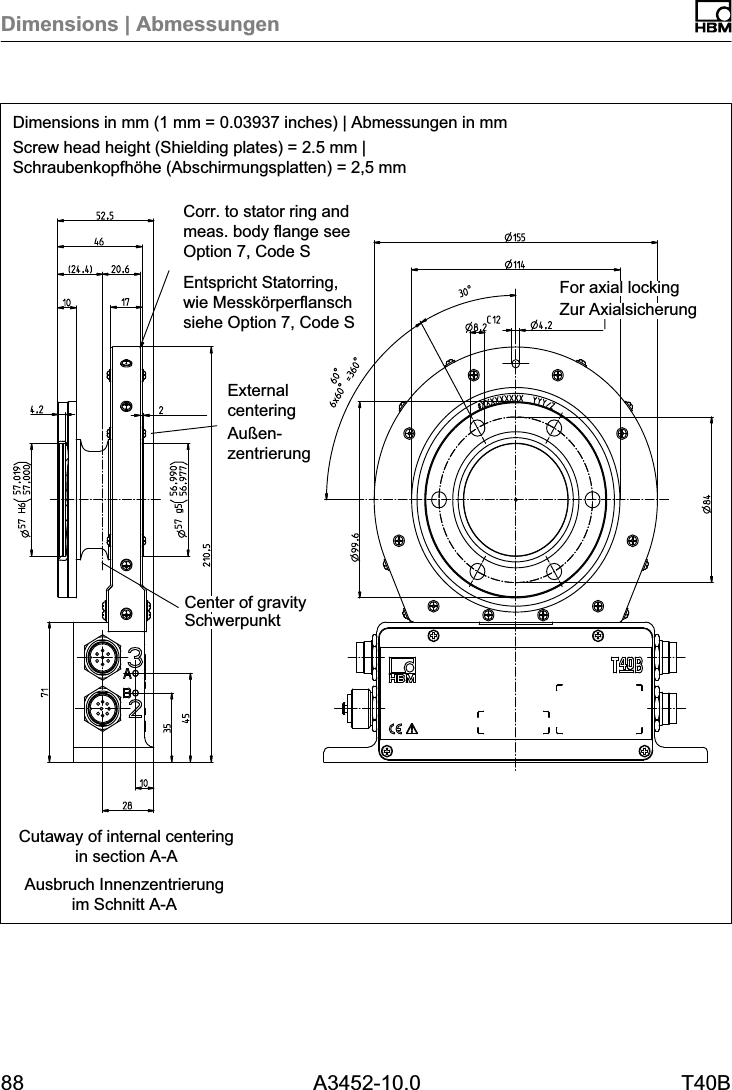 Dimensions | Abmessungen88 A3452-10.0 T40BDimensions in mm (1 mm = 0.03937 inches) | Abmessungen in mmScrew head height (Shielding plates) = 2.5 mm |Schraubenkopfh&ouml;he (Abschirmungsplatten) = 2,5 mmAusbruch Innenzentrierungim Schnitt A-ACutaway of internal centeringin section A-ACorr. to stator ring andmeas. body flange seeOption 7, Code SEntspricht Statorring,wie Messk&ouml;rperflanschsiehe Option 7, Code S Zur AxialsicherungFor axial lockingSchwerpunktCenter of gravityExternalcenteringAu&szlig;enzentrierung