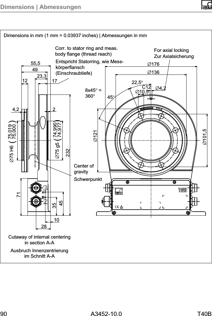 Dimensions | Abmessungen90 A3452-10.0 T40BC1223,3&empty;101,57128354510232274,99074,977&empty;75 g54,275,01975,000&empty;75 H6 )12491755,5&empty;12122,5&deg;8x45&deg;=360&deg;45&deg;&empty;10,5 &empty;4,2&empty;176&empty;136()Dimensions in mm (1 mm = 0.03937 inches) | Abmessungen in mmSchwerpunktZur AxialsicherungEntspricht Statorring, wie Messk&ouml;rperflansch(Einschraubtiefe)Ausbruch Innenzentrierungim Schnitt A-ACorr. to stator ring and meas.body flange (thread reach) For axial lockingCenter ofgravityCutaway of internal centeringin section A-A(
